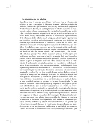 73
La educación de los adultos
Cuando se trata el tema de las políticas y enfoques para la educación de
adultos, se hace referencia a la básica de jóvenes y adultos (colegios de
primaria y secundaria que funcionan en la noche), así como a los programas
de alfabetización. Es más, en los 810 planteles de adultos existentes en nues-
tro país –salvo valiosas excepciones– los currículos, los modelos de gestión
y los calendarios son una adaptación de los que se aplican en la formación
básica de los niños y adolescentes. Por ello es necesario un replanteamiento
de la educación de los adultos desde una perspectiva integral y permanente
que considere no sólo a las instituciones de enseñanza, sino también a los
diversos espacios educativos de la comunidad. Puede ser útil tomar como
referencia los estadios evolutivos por los que pasa el ser humano, que con-
sidera Erick Erikson, para reconocer que en la sociedad adulta pueden dis-
tinguirse varios grupos etarios con sus propias características y necesida-
des. Éstos son tres: “los adultos jóvenes” (18 a 35 años aprox.), “los adultos”
(35 a 60 años aprox.) y “los adultos mayores” (más de 60 años aprox.). Si
tuviéramos que hacer una caracterización, se puede decir que los adultos
jóvenes buscan afectivamente estabilidad personal, familiar, profesional y
laboral. Aspiran a integrarse a la vida activa tratando de evitar el senti-
miento de aislamiento. Los adultos centran sus expectativas en la transfe-
rencia de sus experiencias a las nuevas generaciones y en la búsqueda de su
superación para evitar el sentimiento de la paralización. Los adultos mayo-
res buscan integrar sus vivencias de manera armoniosa, así como sentirse
funcionales y útiles. Por eso tiene sentido lo que sostiene Erikson, sobre el
logro de la “integridad” en esta etapa de la vida del adulto: es la capacidad
de la persona de aceptarse y asumir con gusto las experiencias como pro-
pias, auténticas e insustituibles, con la convicción de que lo realizado duran-
te toda su vida le satisface y que ésta no ha sido desperdiciada. Por eso,
debieran diseñarse y ejecutarse políticas y propuestas pedagógicas que no
sean estandarizadas para la atención educativa de los adultos. Es conve-
niente que los sectores nacionales y regionales, los municipios, las iglesias,
las empresas, el seguro social y demás organizaciones sociales desarrollen
respuestas educativas diferenciadas y significativas para cada una de estas
tres etapas en la vida de los adultos. En los colegios de educación alternati-
va, particularmente para adultos jóvenes, se debe dar énfasis a la escucha y
la consejería, al desarrollo de competencias para mejorar el desempeño per-
sonal, familiar, ciudadano y laboral; a la convalidación de los aprendizajes
extraescolares; y, desde luego, a la construcción de aprendizajes que guar-
den coherencia con sus intereses, problemas y la realidad de sus entornos.
En esta modalidad, es fundamental que los docentes tengan en cuenta, por
UNNUEVOSISTEMAEDUCATIVOINCLUSIVO
 