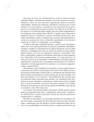 76
Para ellos, la nueva Ley de Educación ha creado la educación básica
alternativa (EBA), concebida para brindar un servicio educativo inclusivo,
moderno y eficaz con una estructura, organización, planes de estudios,
metodologías, sistemas de evaluación, calendarios y horarios que no sean
similares a los de primaria y secundaria ni una adecuación de lo que se
ofrece en las tradicionales escuelas nocturnas. Los objetivos de la EBA son
los mismos de la educación básica regular, que son: formar integralmente a
los estudiantes en los aspectos físico, afectivo y cognitivo para el logro de su
identidad, ejercer la ciudadanía y realizar actividades productivas; desa-
rrollar capacidades, valores y actitudes para aprender permanentemente y
construir su proyecto de vida; y desarrollar aprendizajes en los diversos
campos de la cultura, el conocimiento y las tecnologías.
La EBA es relevante y pertinente porque, a pesar de que está abierta a
todos, tiene como opción preferente a los grupos actualmente vulnerables y
excluidos, considera la diversidad de los sujetos educativos con una oferta
educativa y pedagógica que toma en cuenta los criterios de edad, género,
idioma materno, así como sus experiencias, intereses y necesidades. Tam-
bién es participativa, porque los estudiantes intervienen en forma organiza-
da y democrática en los procesos institucionales y la acción educativa, así
como otros actores de la comunidad. Y adicionalmente es flexible, porque la
organización y desarrollo de sus programas educacionales son variados y
responden a la heterogeneidad de los alumnos y sus entornos regionales,
locales e institucionales.
Precisamente, con la finalidad de desarrollar un marco general para la
construcción de la EBA la actual gestión del ministro Sota Nadal convocó a
reconocidos profesionales, quienes bajo la coordinación del educador José
Rivero Herrera desarrollaron un valioso trabajo que ha sido resumido en el
libro denominado: La otra educación... Esta publicación abre caminos para
una educación básica innovadora que permita a sus estudiantes tener esce-
narios con nuevos conceptos y propuestas en materia educacional y pedagó-
gica, lo cual nos confronta con nuevos retos para continuar con la experi-
mentación de la EBA que se inició el año pasado con 40 CEBA y que este año
se extenderá a otros 330 centros más.
Los Centros de Educación Básica Alternativa (CEBA) pueden ofrecer
hasta tres programas: para niños y adolescentes, para jóvenes y adultos, y
de alfabetización. Pueden desarrollar formas de atención presencial,
semipresencial y a distancia.
Este libro se presentará a la comunidad educativa el 6 de febrero. De-
trás de las ideas y propuestas del texto están los rostros de miles de niños,
niñas y adolescentes que han dejado la escuela tradicional porque ella no
cree en sus posibilidades; de muchos jóvenes y adultos que tuvieron que
 