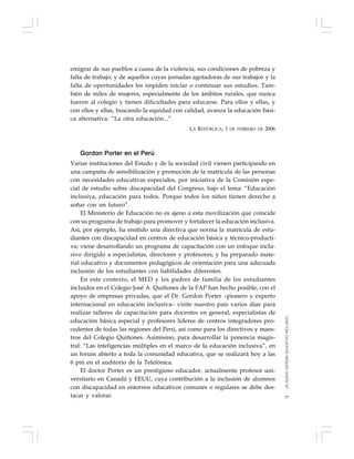 77
emigrar de sus pueblos a causa de la violencia, sus condiciones de pobreza y
falta de trabajo; y de aquellos cuyas jornadas agotadoras de sus trabajos y la
falta de oportunidades les impiden iniciar o continuar sus estudios. Tam-
bién de miles de mujeres, especialmente de los ámbitos rurales, que nunca
fueron al colegio y tienen dificultades para educarse. Para ellos y ellas, y
con ellos y ellas, buscando la equidad con calidad, avanza la educación bási-
ca alternativa: “La otra educación...”.
LA REPÚBLICA, 1 DE FEBRERO DE 2006
Gordon Porter en el Perú
Varias instituciones del Estado y de la sociedad civil vienen participando en
una campaña de sensibilización y promoción de la matrícula de las personas
con necesidades educativas especiales, por iniciativa de la Comisión espe-
cial de estudio sobre discapacidad del Congreso, bajo el lema: “Educación
inclusiva, educación para todos. Porque todos los niños tienen derecho a
soñar con un futuro”.
El Ministerio de Educación no es ajeno a esta movilización que coincide
con su programa de trabajo para promover y fortalecer la educación inclusiva.
Así, por ejemplo, ha emitido una directiva que norma la matrícula de estu-
diantes con discapacidad en centros de educación básica y técnico-producti-
va; viene desarrollando un programa de capacitación con un enfoque inclu-
sivo dirigido a especialistas, directores y profesores; y ha preparado mate-
rial educativo y documentos pedagógicos de orientación para una adecuada
inclusión de los estudiantes con habilidades diferentes.
En este contexto, el MED y los padres de familia de los estudiantes
incluidos en el Colegio José A. Quiñones de la FAP han hecho posible, con el
apoyo de empresas privadas, que el Dr. Gordon Porter –pionero y experto
internacional en educación inclusiva– visite nuestro país varios días para
realizar talleres de capacitación para docentes en general, especialistas de
educación básica especial y profesores líderes de centros integradores pro-
cedentes de todas las regiones del Perú, así como para los directivos y maes-
tros del Colegio Quiñones. Asimismo, para desarrollar la ponencia magis-
tral: “Las inteligencias múltiples en el marco de la educación inclusiva”, en
un forum abierto a toda la comunidad educativa, que se realizará hoy a las
6 pm en el auditorio de la Telefónica.
El doctor Porter es un prestigioso educador, actualmente profesor uni-
versitario en Canadá y EEUU, cuya contribución a la inclusión de alumnos
con discapacidad en entornos educativos comunes o regulares se debe des-
tacar y valorar.
UNNUEVOSISTEMAEDUCATIVOINCLUSIVO
 