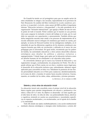 78
En Canadá ha tenido un rol protagónico para que un amplio sector de
estos estudiantes se integre a las escuelas, especialmente en la provincia de
New Brunswick. Es coeditor del libro Cambiando las escuelas canadienses: pers-
pectivas en incapacidad e inclusión, como asesor del BID escribió el importante
informe “Educación inclusiva y discapacidad”, y ha sido presidente de la
organización “Inclusión internacional”, que agrupa a filiales de más de vein-
te países de todo el mundo. Porter sostiene que el maestro es una persona
clave para asegurar la inclusión a través del trabajo en el aula, por lo cual
debe ser apoyado con capacitación y asesoramiento. También afirma que
dicha integración necesita estar unida a los procesos de mejoramiento de la
escuela utilizando nuevos enfoques de enseñanza que tomen en cuenta, por
ejemplo, la teoría de Howard Gardner de las inteligencias múltiples, en el
entendido de que las diferencias cognitivas de los alumnos constituyen una
riqueza humana que debe ser reconocida y utilizada en el marco de una
pedagogía para la diversidad. De igual modo, recomienda que los padres
de familia, las autoridades educativas y otros actores desarrollen alianzas
estratégicas para desafiar las políticas y prácticas exclusivas y
segregacionistas. Y desde luego, para optar por la educación inclusiva como
un derecho humano de los estudiantes a ser educados todos juntos.
Es conveniente destacar que la nueva Ley General de Educación y sus
reglamentos recogen, acertadamente, las propuestas de Porter. Por ello se
puede afirmar que el Perú cuenta con un claro y moderno marco legal para
el desarrollo de la educación inclusiva que, naturalmente, debemos seguir
aplicando para convertirlo en letra viva. Saludamos la presencia de tan ilus-
tre personalidad educativa en el Perú para coadyuvar, desinteresadamente,
en la tarea de abrir y transitar el camino hacia escuelas inclusivas. Gracias,
maestro, en nombre de los niños, niñas, adolescentes y jóvenes peruanos.
LA REPÚBLICA, 21 DE FEBRERO DE 2006
Setenta y cinco años de educación inicial
La educación inicial está concebida como el primer nivel de la educación
básica regular para atender integralmente con eficacia y pertinencia a los
niños y niñas de 0 a 5 años. Su objetivo es desarrollar –en todo aquello que
el niño tiene de niño y la niña de niña– sus potencialidades físicas, afectivas
y cognitivas, teniendo en cuenta sus características y necesidades específi-
cas en espacios escolarizados y no escolarizados, con el aporte de la familia
y la comunidad.
Todo ello desde una óptica multidisciplinaria y una acción multisectorial
mediante alianzas estratégicas y sinergias entre instituciones y actores del
 