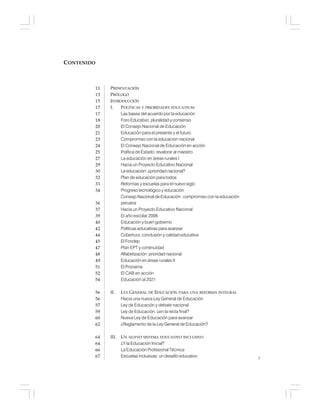 7
PRESENTACIÓN
PRÓLOGO
INTRODUCCIÓN
I. POLÍTICAS Y PRIORIDADES EDUCATIVAS
Las bases del acuerdo por la educación
Foro Educativo: pluralidad y consenso
El Consejo Nacional de Educación
Educación para el presente y el futuro
Compromiso con la educación nacional
El Consejo Nacional de Educación en acción
Política de Estado: revalorar al maestro
La educación en áreas rurales I
Hacia un Proyecto Educativo Nacional
La educación: ¿prioridad nacional?
Plan de educación para todos
Reformas y escuelas para el nuevo siglo
Progreso tecnológico y educación
Consejo Nacional de Educación: compromiso con la educación
peruana
Hacia un Proyecto Educativo Nacional
El año escolar 2006
Educación y buen gobierno
Políticas educativas para avanzar
Cobertura, conclusión y calidad educativa
El Fondep
Plan EPT y continuidad
Alfabetización: prioridad nacional
Educación en áreas rurales II
El Pronama
El CAB en acción
Educación al 2021
II. LEY GENERAL DE EDUCACIÓN PARA UNA REFORMA INTEGRAL
Hacia una nueva Ley General de Educación
Ley de Educación y debate nacional
Ley de Educación: ¿en la recta final?
Nueva Ley de Educación para avanzar
¿Reglamento de la Ley General de Educación?
III. UN NUEVO SISTEMA EDUCATIVO INCLUSIVO
¿Y la Educación Inicial?
La Educación Profesional Técnica
Escuelas inclusivas: un desafío educativo
11
13
15
17
17
18
20
21
23
24
25
27
29
30
32
33
34
36
37
39
40
42
44
45
47
48
49
51
52
54
56
56
57
59
60
62
64
64
66
67
CONTENIDO
 