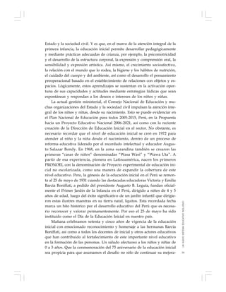 79
Estado y la sociedad civil. Y es que, en el marco de la atención integral de la
primera infancia, la educación inicial permite desarrollar pedagógicamente
y mediante prácticas adecuadas de crianza, por ejemplo, la psicomotricidad
y el desarrollo de la estructura corporal, la expresión y comprensión oral, la
sensibilidad y expresión artística. Así mismo, el crecimiento socioafectivo,
la relación con el mundo que lo rodea, la higiene y los hábitos de nutrición,
el cuidado del cuerpo y del ambiente, así como el desarrollo el pensamiento
preoperacional basado en el establecimiento de relaciones con objetos y es-
pacios. Lógicamente, estos aprendizajes se sustentan en la activación opor-
tuna de sus capacidades y actitudes mediante estrategias lúdicas que sean
espontáneas y respondan a los deseos e intereses de los niños y niñas.
La actual gestión ministerial, el Consejo Nacional de Educación y mu-
chas organizaciones del Estado y la sociedad civil impulsan la atención inte-
gral de los niños y niñas, desde su nacimiento. Esto se puede evidenciar en
el Plan Nacional de Educación para todos 2005-2015, Perú, en la Propuesta
hacia un Proyecto Educativo Nacional 2006-2021, así como con la reciente
creación de la Dirección de Educación Inicial en el sector. No obstante, es
necesario recordar que el nivel de educación inicial se creó en 1972 para
atender al niño y la niña desde el nacimiento, dentro de un proceso de
reforma educativa liderado por el recordado intelectual y educador Augus-
to Salazar Bondy. En 1968, en la zona surandina también se crearon las
primeras “casas de niños” denominadas “Wasa Wasi” y “Wawa Uta”. A
partir de esa experiencia, pionera en Latinoamérica, nacen los primeros
PRONOEI, con la denominación de Proyecto experimental de educación ini-
cial no escolarizada, como una manera de expandir la cobertura de este
nivel educativo. Pero, la génesis de la educación inicial en el Perú se remon-
ta al 25 de mayo de 1931 cuando las destacadas educadoras Victoria y Emilia
Barcia Boniffati, a pedido del presidente Augusto B. Leguía, fundan oficial-
mente el Primer Jardín de la Infancia en el Perú, dirigido a niños de 4 y 5
años de edad, luego del éxito significativo de un jardín infantil que dirigie-
ron estas ilustres maestras en su tierra natal, Iquitos. Esta recordada fecha
marca un hito histórico por el desarrollo educativo del Perú que es necesa-
rio reconocer y valorar permanentemente. Por eso el 25 de mayo ha sido
instituido como el Día de la Educación Inicial en nuestro país.
Mañana celebramos setenta y cinco años de vigencia de la educación
inicial con emocionado reconocimiento y homenaje a las hermanas Barcia
Boniffati, así como a todos los docentes de inicial y otros actores educativos
que han contribuido al fortalecimiento de este importante nivel educativo
en la formación de las personas. Un saludo afectuoso a los niños y niñas de
0 a 5 años. Que la conmemoración del 75 aniversario de la educación inicial
sea propicia para que asumamos el desafío no sólo de continuar su mejora-
UNNUEVOSISTEMAEDUCATIVOINCLUSIVO
 