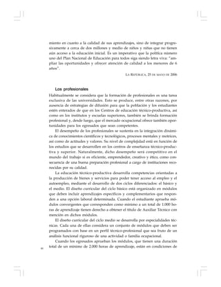 80
miento en cuanto a la calidad de sus aprendizajes, sino de integrar progre-
sivamente a cerca de dos millones y medio de niños y niñas que no tienen
aún acceso a la educación inicial. Es un imperativo que la política número
uno del Plan Nacional de Educación para todos siga siendo letra viva: “am-
pliar las oportunidades y ofrecer atención de calidad a los menores de 6
años”.
LA REPÚBLICA, 25 DE MAYO DE 2006
Los profesionales
Habitualmente se considera que la formación de profesionales es una tarea
exclusiva de las universidades. Esto se produce, entre otras razones, por
ausencia de estrategias de difusión para que la población y los estudiantes
estén enterados de que en los Centros de educación técnico-productiva, así
como en los institutos y escuelas superiores, también se brinda formación
profesional y, desde luego, que el mercado ocupacional ofrece también opor-
tunidades para los egresados que sean competentes.
El desempeño de los profesionales se sustenta en la integración dinámi-
ca de conocimientos científicos y tecnológicos, procesos mentales y motrices,
así como de actitudes y valores. Su nivel de complejidad está en función de
los estudios que se desarrollen en los centros de enseñanza técnico-produc-
tiva y superior. Naturalmente, dicho desempeño será competitivo en el
mundo del trabajo si es eficiente, emprendedor, creativo y ético, como con-
secuencia de una buena preparación profesional a cargo de instituciones reco-
nocidas por su calidad.
La educación técnico-productiva desarrolla competencias orientadas a
la producción de bienes y servicios para poder tener acceso al empleo y el
autoempleo, mediante el desarrollo de dos ciclos diferenciados: el básico y
el medio. El diseño curricular del ciclo básico está organizado en módulos
que deben incluir aprendizajes específicos y complementarios que respon-
den a una opción laboral determinada. Cuando el estudiante aprueba mó-
dulos convergentes que corresponden como mínimo a un total de 1.000 ho-
ras de aprendizaje tienen derecho a obtener el título de Auxiliar Técnico con
mención en dichos módulos.
El diseño curricular del ciclo medio se desarrolla por especialidades téc-
nicas. Cada una de ellas considera un conjunto de módulos que deben ser
programados con base en un perfil técnico-profesional que sea fruto de un
análisis funcional riguroso de una actividad o familia ocupacional.
Cuando los egresados aprueban los módulos, que tienen una duración
total de un mínimo de 2.000 horas de aprendizaje, están en condiciones de
 