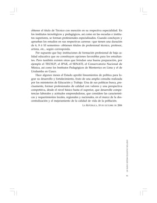 81
obtener el título de Técnico con mención en su respectiva especialidad. En
los institutos tecnológicos y pedagógicos, así como en las escuelas e institu-
tos superiores, se forman profesionales especializados. Cuando concluyen y
aprueban los estudios en sus respectivas carreras –que tienen una duración
de 6, 8 ó 10 semestres– obtienen títulos de profesional técnico, profesor,
artista, etc., según corresponda.
Por supuesto que hay instituciones de formación profesional de baja ca-
lidad educativa que no constituyen opciones favorables para los estudian-
tes. Pero también existen otras que brindan una buena preparación, por
ejemplo el TECSUP, el IPAE, el SENATI, el Conservatorio Nacional de
Música, así como los Institutos Pedagógicos de Monterrico en Lima y el de
Urubamba en Cusco.
Hace algunos meses el Estado aprobó lineamientos de política para lo-
grar su desarrollo y fortalecimiento, fruto de una amplia consulta realizada
por los ministerios de Educación y Trabajo. Una de sus políticas busca, pre-
cisamente, formar profesionales de calidad con valores y una perspectiva
competitiva, desde el nivel básico hasta el superior, que desarrolle compe-
tencias laborales y actitudes emprendedoras, que considere las característi-
cas y requerimientos locales, regionales y nacionales, en el marco de la des-
centralización y el mejoramiento de la calidad de vida de la población.
LA REPÚBLICA, 18 DE OCTUBRE DE 2006
UNNUEVOSISTEMAEDUCATIVOINCLUSIVO
 