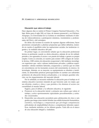 82
Educación que valora el trabajo
Hace algunos días se realizó el Primer Congreso Nacional Educación y Tra-
bajo: Retos para el siglo XXI, en Lima, de manera presencial, y en Chiclayo,
Arequipa y la Universidad de La Cantuta en simultáneo mediante el siste-
ma de videoconferencia y participaron ministros, viceministros y profesio-
nales del Perú y del extranjero.
En dicha cita tuvimos la ocasión de exponer algunas reflexiones, hacer
precisiones conceptuales y plantear propuestas que deben debatirse, tenien-
do en cuenta el equilibrio entre las aspiraciones sociales, las tendencias vi-
gentes y la realidad educativa del país.
En primer lugar, es conveniente señalar que la educación profesional
técnica es pertinente cuando su oferta educativa, además de ser de calidad,
permite a sus egresados el acceso a un puesto de trabajo o genera su propio
empleo. Como es conocido, en nuestro país existen 1.851 colegios de varian-
te técnica, 1.820 centros de educación ocupacional y 666 institutos tecnológi-
cos superiores que –salvo valiosas instituciones privadas y públicas experi-
mentales– ofertan módulos laborales, ocupaciones y carreras que no están
en concordancia con los incesantes avances del conocimiento, la ciencia y la
tecnología. Además, en su mayoría, su equipamiento es obsoleto e insufi-
ciente, no desarrollan prácticas preocupacionales ni cuentan con suficientes
profesores de educación técnica actualizados, y no siempre guardan rela-
ción con los requerimientos del mercado laboral.
Por lo señalado, es necesario rediseñar la educación para el trabajo en el
sistema educativo nacional, tratando de que funcione cada vez mejor, que
sea eficiente, creativa y ética; y que permita a los alumnos el acceso con
versatilidad al mundo laboral.
Sugiero, para el debate y la reflexión educativa, lo siguiente:
a. Promover en la educación inicial y primaria una cultura que valore el
trabajo y active oportunamente capacidades procedimentales y actitu-
des vocacionales.
b. Desarrollar una educación secundaria para adolescentes de cinco o seis
grados que tenga como misión brindar una sólida formación humanística,
científica, tecnológica y empresarial que privilegie competencias
polivalentes de empleabilidad diversa y competencias laborales especí-
ficas, mediante módulos, en los últimos grados. Todo ello en el marco
de una educación integral y ciudadana.
IV. CURRÍCULO Y APRENDIZAJE SIGNIFICATIVO
 