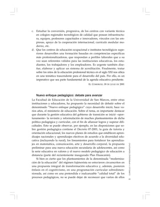 83
c. Estudiar la conversión, progresiva, de los centros con variante técnica
en colegios regionales tecnológicos de calidad que posean infraestructu-
ra, equipos, profesores capacitados e innovadores, vínculos con las em-
presas, apoyo de la cooperación internacional, currículo modular mo-
derno, etc.
d. Que los centros de educación ocupacional e institutos tecnológicos supe-
riores desarrollen una formación basadas en competencias específicas
más profesionalizadoras, que respondan a perfiles laborales que a su
vez sean referentes válidos para las instituciones educativas, los estu-
diantes, los trabajadores y los empleadores. Es urgente también dise-
ñar, elaborar y aplicar un sistema de acreditación. Finalmente, tratar
sobre los retos de la educación profesional técnica en el siglo XXI nos ubica
en una temática trascendente para el desarrollo del país. Por ello, es un
imperativo que sea parte fundamental de la agenda educativa pendiente.
EL COMERCIO, 18 DE JULIO DE 2001
Nuevo enfoque pedagógico: debate para avanzar
La Facultad de Educación de la Universidad de San Marcos, entre otras
instituciones y educadores, ha propuesto la necesidad de debatir sobre el
denominado “Nuevo enfoque pedagógico” cuyo desarrollo inició, hace va-
rios años, el ministerio de educación. Sobre el tema, es importante destacar
que durante la gestión educativa del gobierno de transición se inició –opor-
tunamente– la revisión y reformulación de muchos planteamientos de dicha
política pedagógica y curricular, con el fin de afianzar logros y superar difi-
cultades. Esto se puede observar, por ejemplo, en las disposiciones que so-
bre gestión pedagógica contiene el Decreto 07-2001, la guía de tutoría y
orientación educacional, los nuevos planes de estudios que establecen apren-
dizajes nacionales y aprendizajes electivos de acuerdo a la diversidad edu-
cativa (incluyendo la rural), los lineamientos para fortalecer los aprendiza-
jes en matemática, comunicación, arte y desarrollo corporal, la propuesta
preliminar para una nueva educación secundaria de adolescentes, así como
la serie educativa en valores y el nuevo modelo pedagógico de educación a
distancia (parte del recientemente inaugurado Plan Huascarán).
Si bien es cierto que los planteamientos de la denominada “moderniza-
ción de la educación” del régimen fujimorista no estuvieron circunscritos en
una propuesta integral de transformación educativa y, además, pusieron
énfasis en el cognitivismo, en una programación curricular sobredimen-
sionada, así como en una pretendida e inalcanzable “calidad total” de los
procesos pedagógicos, no se puede dejar de reconocer que varios de ellos
CURRÍCULOYAPRENDIZAJESIGNIFICATIVO
 