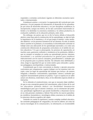84
responden a corrientes curriculares vigentes en diferentes escenarios nacio-
nales e internacionales.
Constituyen aciertos –a mi juicio– la organización del currículo por com-
petencias y no por paquetes de información; el desarrollo de los aprendiza-
jes por áreas de desarrollo educativo y no por disciplinas académicas; la
incorporación, aunque sea teórica, de los ejes curriculares transversales re-
feridos a la identidad, la conciencia ciudadana y la cultura productiva; la
evaluación cualitativa en la educación primaria, entre otros.
Sin embargo, me parece que no se dio la fuerza debida al desarrollo
afectivo como base para la construcción de los aprendizajes; se dejó de lado
la importancia de la enseñanza y el rol que juega el maestro –como media-
dor didáctico– en los procesos formativos de sus alumnos. Es más, la tutoría
estuvo ausente en la primaria y la secundaria; la diversificación curricular se
trabajó como una adecuación de los aprendizajes nacionales y no como una
construcción diferenciada de propuestas curriculares en el ámbito de cen-
tros educativos. Y lo que es preocupante, los procesos de capacitación, en
muchos casos, generaron confusión y resistencia en los profesores, debido a
que no siempre se tomaban en cuenta sus aprendizajes previos, intereses,
necesidades y su realidad psicoafectiva en general para establecer
interconexiones con los nuevos conceptos, procedimientos y actitudes que
se les proponía para su práctica docente. No obstante estas debilidades y
otras, tengo la seguridad de que no serán motivo para retroceder a postu-
ras pedagógicas enciclopedistas e instruccionales.
Considerando que lo más conveniente es diseñar y ejecutar proyectos
curriculares por competencias, sugiero trabajar con los maestros este con-
cepto, como un logro de aprendizaje del alumno que incluya –de manera
integrada y dinámica– conocimientos, capacidades, valores y actitudes que
requieren necesariamente ponerse en práctica. Y que se expresa en un saber
actuar con eficiencia, creatividad y ética, en los diferentes espacios donde se
interactúa.
En lo referente al constructivismo, creo que es necesario dejar estableci-
do que es una concepción general del conocimiento, sobre la base de la cual
los educadores podemos deducir con flexibilidad lineamien-tos
metodológicos para que el alumno construya, con la orientación del profe-
sor, aprendizajes significativos que pueda transferirlos a situaciones nuevas
en su vida personal, ciudadana y laboral. Para tal fin, los nuevos aprendiza-
jes científicos, humanísticos y tecnológicos deben conectarse en el ámbito de
la estructura afectivo-cognitiva del sujeto.
Teniendo en cuenta la experiencia, nuestra compleja realidad educativa,
las corrientes pedagógicas de vanguardia y los nuevos saberes, así como las
nuevas tecnologías de la comunicación y la información, es recomendable
 