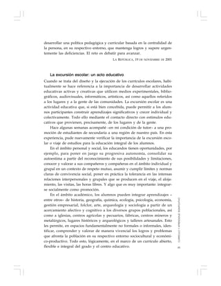 85
desarrollar una política pedagógica y curricular basada en la centralidad de
la persona, en su respectivo entorno, que mantenga logros y supere urgen-
temente las deficiencias. El reto es debatir para avanzar.
LA REPÚBLICA, 19 DE NOVIEMBRE DE 2001
La excursión escolar: un acto educativo
Cuando se trata del diseño y la ejecución de los currículos escolares, habi-
tualmente se hace referencia a la importancia de desarrollar actividades
educativas activas y creativas que utilicen medios experimentales, biblio-
gráficos, audiovisuales, informáticos, artísticos, así como aquellos referidos
a los lugares y a la gente de las comunidades. La excursión escolar es una
actividad educativa que, si está bien concebida, puede permitir a los alum-
nos participantes construir aprendizajes significativos y crecer individual y
colectivamente. Todo ello mediante el contacto directo con estímulos edu-
cativos que provienen, precisamente, de los lugares y de la gente.
Hace algunas semanas acompañé –en mi condición de tutor– a una pro-
moción de estudiantes de secundaria a una región de nuestro país. En esta
experiencia, pude nuevamente verificar la importancia de la excursión esco-
lar o viaje de estudios para la educación integral de los alumnos.
En el ámbito personal y social, los educandos tienen oportunidades, por
ejemplo, para poner en juego su progresiva autonomía, consolidar su
autoestima a partir del reconocimiento de sus posibilidades y limitaciones,
conocer y valorar a sus compañeros y compañeras en el ámbito individual y
grupal en un contexto de respeto mutuo, asumir y cumplir límites y normas
claras de convivencia social, poner en práctica la tolerancia en las intensas
relaciones interpersonales y grupales que se producen en el viaje, el aloja-
miento, las visitas, las horas libres. Y algo que es muy importante: integrar-
se socialmente como promoción.
En el ámbito académico, los alumnos pueden integrar aprendizajes –
entre otros– de historia, geografía, química, ecología, psicología, economía,
gestión empresarial, folclor, arte, arqueología y sociología a partir de un
acercamiento afectivo y cognitivo a los diversos grupos poblacionales, así
como a iglesias, centros agrícolas y pecuarios, fábricas, centros mineros y
metalúrgicos, lugares históricos y arqueológicos y talleres artesanales. Esto
les permite, en espacios fundamentalmente no formales o informales, iden-
tificar, comprender y valorar de manera vivencial los logros y problemas
que afronta la población en su respectivo entorno sociocultural y económi-
co-productivo. Todo esto, lógicamente, en el marco de un currículo abierto,
flexible e integral del grado y el centro educativo.
CURRÍCULOYAPRENDIZAJESIGNIFICATIVO
 