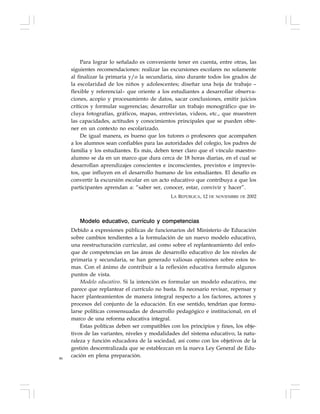 86
Para lograr lo señalado es conveniente tener en cuenta, entre otras, las
siguientes recomendaciones: realizar las excursiones escolares no solamente
al finalizar la primaria y/o la secundaria, sino durante todos los grados de
la escolaridad de los niños y adolescentes; diseñar una hoja de trabajo –
flexible y referencial– que oriente a los estudiantes a desarrollar observa-
ciones, acopio y procesamiento de datos, sacar conclusiones, emitir juicios
críticos y formular sugerencias; desarrollar un trabajo monográfico que in-
cluya fotografías, gráficos, mapas, entrevistas, videos, etc., que muestren
las capacidades, actitudes y conocimientos principales que se pueden obte-
ner en un contexto no escolarizado.
De igual manera, es bueno que los tutores o profesores que acompañen
a los alumnos sean confiables para las autoridades del colegio, los padres de
familia y los estudiantes. Es más, deben tener claro que el vínculo maestro-
alumno se da en un marco que dura cerca de 18 horas diarias, en el cual se
desarrollan aprendizajes conscientes e inconscientes, previstos e imprevis-
tos, que influyen en el desarrollo humano de los estudiantes. El desafío es
convertir la excursión escolar en un acto educativo que contribuya a que los
participantes aprendan a: “saber ser, conocer, estar, convivir y hacer”.
LA REPÚBLICA, 12 DE NOVIEMBRE DE 2002
Modelo educativo, currículo y competencias
Debido a expresiones públicas de funcionarios del Ministerio de Educación
sobre cambios tendientes a la formulación de un nuevo modelo educativo,
una reestructuración curricular, así como sobre el replanteamiento del enfo-
que de competencias en las áreas de desarrollo educativo de los niveles de
primaria y secundaria, se han generado valiosas opiniones sobre estos te-
mas. Con el ánimo de contribuir a la reflexión educativa formulo algunos
puntos de vista.
Modelo educativo. Si la intención es formular un modelo educativo, me
parece que replantear el currículo no basta. Es necesario revisar, repensar y
hacer planteamientos de manera integral respecto a los factores, actores y
procesos del conjunto de la educación. En ese sentido, tendrían que formu-
larse políticas consensuadas de desarrollo pedagógico e institucional, en el
marco de una reforma educativa integral.
Estas políticas deben ser compatibles con los principios y fines, los obje-
tivos de las variantes, niveles y modalidades del sistema educativo, la natu-
raleza y función educadora de la sociedad, así como con los objetivos de la
gestión descentralizada que se establezcan en la nueva Ley General de Edu-
cación en plena preparación.
 