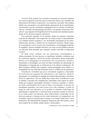 87
Currículo. Para mejorar los currículos nacionales es necesario plantear
una nueva propuesta curricular para la educación básica, que considere las
dimensiones del diseño, la ejecución y la evaluación curricular. Esto implica
definir una concepción y una determinada organización de los aprendizajes,
reconociendo que los contenidos pedagógicos de los diseños constituyen
sólo un “resumen de aprendizajes previstos o de grandes intenciones edu-
cativas”, que adquieren real significación en los procesos de enseñanza-apren-
dizaje en los diversos espacios educativos.
Los currículos vigentes, en mi opinión, deben ser primero evaluados
antes de ser mejorados. Esto exige tener en cuenta lo que es más pertinente
a la realidad afectivo-cognitiva y las necesidades principales de los niños,
adolescentes, jóvenes y adultos en sus respectivos entornos. Desde luego,
en concordancia con los avances del conocimiento y la pedagogía moderna,
la compleja y diversa realidad educativa, así como con las políticas educati-
vas del país. Sería deseable que cualquier cambio curricular se haga para
avanzar.
Se debe tener cuidado con las posiciones enciclopédicas e
instruccionalistas. En este proceso es importante, también, considerar que
los currículos vigentes, a juicio de muchos educadores, tienen demasiado
énfasis en lo pedagógico en detrimento del conocimiento científico,
humanístico y tecnológico, así como los bajos resultados de aprendizaje en
Matemáticas y Lenguaje que se evidenciaron en las últimas evaluaciones. No
debe olvidarse, además, que cualquier cambio pedagógico será viable si va
acompañado de una renovada formación inicial y continua de los profesores.
Competencias. Considero que no es conveniente organizar y desarrollar
los currículos por paquetes de información y por objetivos, donde lo
psicomotor y lo actitudinal se trabajan de manera desarticulada y fracciona-
da de lo cognoscitivo. Por eso, desde hace varios años, la tendencia es que
se diseñen y ejecuten por competencias, entendidas como logros de apren-
dizaje que integran capacidades mentales y motrices, actitudes y valores,
así como conocimientos. De lo que se trata, a mi entender, es de que los
estudiantes aprendan –tal como ocurre en la vida cotidiana– a poner en
juego en cada acto educativo, en lo posible, lo señalado. Cada logro de
aprendizaje es significativo y funcional para la persona cuando se concreta
en un saber actuar con eficiencia, ética, reflexividad y creatividad, en los
diversos espacios y tiempos en los cuales interactúa. La competencia, así
concebida, supera la posición que la reduce a un simple “saber hacer” en la
perspectiva del adiestramiento maquinal. Esperemos que estos temas y otros
sean materia de un debate amplio plural y democrático.
LA REPÚBLICA, 19 DE DICIEMBRE DE 2002
CURRÍCULOYAPRENDIZAJESIGNIFICATIVO
 