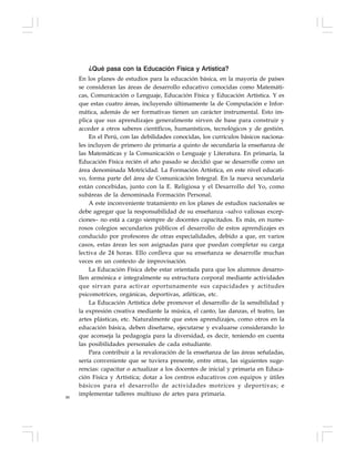 88
¿Qué pasa con la Educación Física y Artística?
En los planes de estudios para la educación básica, en la mayoría de países
se consideran las áreas de desarrollo educativo conocidas como Matemáti-
cas, Comunicación o Lenguaje, Educación Física y Educación Artística. Y es
que estas cuatro áreas, incluyendo últimamente la de Computación e Infor-
mática, además de ser formativas tienen un carácter instrumental. Esto im-
plica que sus aprendizajes generalmente sirven de base para construir y
acceder a otros saberes científicos, humanísticos, tecnológicos y de gestión.
En el Perú, con las debilidades conocidas, los currículos básicos naciona-
les incluyen de primero de primaria a quinto de secundaria la enseñanza de
las Matemáticas y la Comunicación o Lenguaje y Literatura. En primaria, la
Educación Física recién el año pasado se decidió que se desarrolle como un
área denominada Motricidad. La Formación Artística, en este nivel educati-
vo, forma parte del área de Comunicación Integral. En la nueva secundaria
están concebidas, junto con la E. Religiosa y el Desarrollo del Yo, como
subáreas de la denominada Formación Personal.
A este inconveniente tratamiento en los planes de estudios nacionales se
debe agregar que la responsabilidad de su enseñanza –salvo valiosas excep-
ciones– no está a cargo siempre de docentes capacitados. Es más, en nume-
rosos colegios secundarios públicos el desarrollo de estos aprendizajes es
conducido por profesores de otras especialidades, debido a que, en varios
casos, estas áreas les son asignadas para que puedan completar su carga
lectiva de 24 horas. Ello conlleva que su enseñanza se desarrolle muchas
veces en un contexto de improvisación.
La Educación Física debe estar orientada para que los alumnos desarro-
llen armónica e integralmente su estructura corporal mediante actividades
que sirvan para activar oportunamente sus capacidades y actitudes
psicomotrices, orgánicas, deportivas, atléticas, etc.
La Educación Artística debe promover el desarrollo de la sensibilidad y
la expresión creativa mediante la música, el canto, las danzas, el teatro, las
artes plásticas, etc. Naturalmente que estos aprendizajes, como otros en la
educación básica, deben diseñarse, ejecutarse y evaluarse considerando lo
que aconseja la pedagogía para la diversidad, es decir, teniendo en cuenta
las posibilidades personales de cada estudiante.
Para contribuir a la revaloración de la enseñanza de las áreas señaladas,
sería conveniente que se tuviera presente, entre otras, las siguientes suge-
rencias: capacitar o actualizar a los docentes de inicial y primaria en Educa-
ción Física y Artística; dotar a los centros educativos con equipos y útiles
básicos para el desarrollo de actividades motrices y deportivas; e
implementar talleres multiuso de artes para primaria.
 
