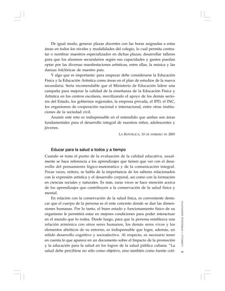 89
De igual modo, generar plazas docentes con las horas asignadas a estas
áreas en todos los niveles y modalidades del colegio, lo cual permita contra-
tar o nombrar maestros especializados en dichas plazas; desarrollar talleres
para que los alumnos secundarios según sus capacidades y gustos puedan
optar por las diversas manifestaciones artísticas, entre ellas, la música y las
danzas folclóricas de nuestro país.
Y algo que es importante: para empezar debe considerarse la Educación
Física y la Educación Artística como áreas en el plan de estudios de la nueva
secundaria. Sería recomendable que el Ministerio de Educación lidere una
campaña para mejorar la calidad de la enseñanza de la Educación Física y
Artística en los centros escolares, movilizando el apoyo de los demás secto-
res del Estado, los gobiernos regionales, la empresa privada, el IPD, el INC,
los organismos de cooperación nacional e internacional, entre otras institu-
ciones de la sociedad civil.
Asumir este reto es indispensable en el entendido que ambas son áreas
fundamentales para el desarrollo integral de nuestros niños, adolescentes y
jóvenes.
LA REPÚBLICA, 10 DE FEBRERO DE 2003
Educar para la salud a todos y a tiempo
Cuando se trata el punto de la evaluación de la calidad educativa, usual-
mente se hace referencia a los aprendizajes que tienen que ver con el desa-
rrollo del pensamiento lógico-matemático y de la comunicación integral.
Pocas veces, reitero, se habla de la importancia de los saberes relacionados
con la expresión artística y el desarrollo corporal, así como con la formación
en ciencias sociales y naturales. Es más, raras veces se hace mención acerca
de los aprendizajes que contribuyen a la conservación de la salud física y
mental.
En relación con la conservación de la salud física, es conveniente desta-
car que el cuerpo de la persona es el ente concreto donde se dan las dimen-
siones humanas. Por lo tanto, el buen estado y funcionamiento físico de su
organismo le permitirá estar en mejores condiciones para poder interactuar
en el mundo que lo rodea. Desde luego, para que la persona establezca una
relación armónica con otros seres humanos, los demás seres vivos y los
elementos abióticos de su entorno, es indispensable que logre, además, un
sólido desarrollo cognitivo y socioafectivo. Al respecto, es necesario tener
en cuenta lo que aparece en un documento sobre el Impacto de la promoción
y la educación para la salud en los logros de la salud pública cubana: “La
salud debe percibirse no sólo como objetivo, sino también como fuente coti-
CURRÍCULOYAPRENDIZAJESIGNIFICATIVO
 