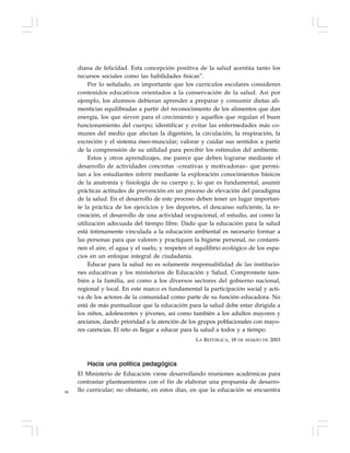 90
diana de felicidad. Esta concepción positiva de la salud acentúa tanto los
recursos sociales como las habilidades físicas”.
Por lo señalado, es importante que los currículos escolares consideren
contenidos educativos orientados a la conservación de la salud. Así por
ejemplo, los alumnos debieran aprender a preparar y consumir dietas ali-
menticias equilibradas a partir del reconocimiento de los alimentos que dan
energía, los que sirven para el crecimiento y aquellos que regulan el buen
funcionamiento del cuerpo; identificar y evitar las enfermedades más co-
munes del medio que afectan la digestión, la circulación, la respiración, la
excreción y el sistema óseo-muscular; valorar y cuidar sus sentidos a partir
de la comprensión de su utilidad para percibir los estímulos del ambiente.
Estos y otros aprendizajes, me parece que deben lograrse mediante el
desarrollo de actividades concretas –creativas y motivadoras– que permi-
tan a los estudiantes inferir mediante la exploración conocimientos básicos
de la anatomía y fisiología de su cuerpo y, lo que es fundamental, asumir
prácticas actitudes de prevención en un proceso de elevación del paradigma
de la salud. En el desarrollo de este proceso deben tener un lugar importan-
te la práctica de los ejercicios y los deportes, el descanso suficiente, la re-
creación, el desarrollo de una actividad ocupacional, el estudio, así como la
utilización adecuada del tiempo libre. Dado que la educación para la salud
está íntimamente vinculada a la educación ambiental es necesario formar a
las personas para que valoren y practiquen la higiene personal, no contami-
nen el aire, el agua y el suelo, y respeten el equilibrio ecológico de los espa-
cios en un enfoque integral de ciudadanía.
Educar para la salud no es solamente responsabilidad de las institucio-
nes educativas y los ministerios de Educación y Salud. Compromete tam-
bién a la familia, así como a los diversos sectores del gobierno nacional,
regional y local. En este marco es fundamental la participación social y acti-
va de los actores de la comunidad como parte de su función educadora. No
está de más puntualizar que la educación para la salud debe estar dirigida a
los niños, adolescentes y jóvenes, así como también a los adultos mayores y
ancianos, dando prioridad a la atención de los grupos poblacionales con mayo-
res carencias. El reto es llegar a educar para la salud a todos y a tiempo.
LA REPÚBLICA, 18 DE MARZO DE 2003
Hacia una política pedagógica
El Ministerio de Educación viene desarrollando reuniones académicas para
contrastar planteamientos con el fin de elaborar una propuesta de desarro-
llo curricular; no obstante, en estos días, en que la educación se encuentra
 