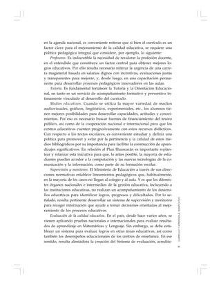 91
en la agenda nacional, es conveniente reiterar que si bien el currículo es un
factor clave para el mejoramiento de la calidad educativa, se requiere una
política pedagógica integral que considere, por ejemplo, lo siguiente:
Profesores. Es indiscutible la necesidad de revalorar la profesión docente,
en el entendido que constituye un factor central para obtener mejores lo-
gros educativos. Por ello resulta necesario reiterar la urgencia de una carre-
ra magisterial basada en salarios dignos con incentivos, evaluaciones justas
y transparentes para mejorar, y, desde luego, en una capacitación perma-
nente para desarrollar procesos pedagógicos innovadores en las aulas.
Tutoría. Es fundamental fortalecer la Tutoría y la Orientación Educacio-
nal, en tanto es un servicio de acompañamiento formativo y preventivo ín-
timamente vinculado al desarrollo del currículo.
Medios educativos. Cuando se utiliza la mayor variedad de medios
audiovisuales, gráficos, lingüísticos, experimentales, etc., los alumnos tie-
nen mejores posibilidades para desarrollar capacidades, actitudes y conoci-
mientos. Por eso es necesario buscar fuentes de financiamiento del tesoro
público, así como de la cooperación nacional e internacional para que los
centros educativos cuenten progresivamente con estos recursos didácticos.
Con respecto a los textos escolares, es conveniente estudiar y definir una
política para promover y velar por la pertinencia y la calidad de estos me-
dios bibliográficos por su importancia para facilitar la construcción de apren-
dizajes significativos. En relación al Plan Huascarán es importante replan-
tear y relanzar esta iniciativa para que, lo antes posible, la mayoría de estu-
diantes puedan acceder a la computación y las nuevas tecnologías de la co-
municación y la información, como parte de su formación escolar.
Supervisión y monitoreo. El Ministerio de Educación a través de sus direc-
ciones normativas establece lineamientos pedagógicos que, habitualmente,
en la mayoría de los casos no llegan al colegio y al aula. Y es que los diferen-
tes órganos nacionales e intermedios de la gestión educativa, incluyendo a
las instituciones educativas, no realizan un acompañamiento de los desarro-
llos educativos para identificar logros, progresos y dificultades. Por lo se-
ñalado, resulta pertinente desarrollar un sistema de supervisión y monitoreo
para recoger información que ayude a tomar decisiones orientadas al mejo-
ramiento de los procesos educativos.
Evaluación de la calidad educativa. En el país, desde hace varios años, se
vienen aplicando pruebas nacionales e internacionales para evaluar resulta-
dos de aprendizaje en Matemáticas y Lenguaje. Sin embargo, se debe esta-
blecer un sistema para evaluar logros en otras áreas educativas, así como
también los desempeños educacionales de los centros de enseñanza. En ese
sentido, resulta alentadora la creación del Sistema de evaluación, acredita-
CURRÍCULOYAPRENDIZAJESIGNIFICATIVO
 