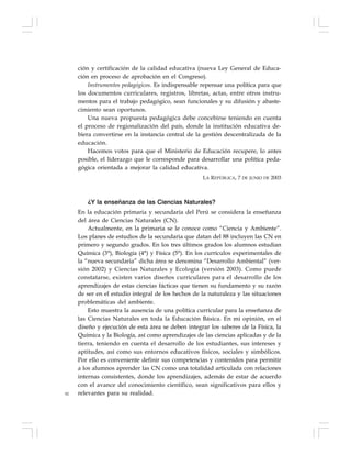 92
ción y certificación de la calidad educativa (nueva Ley General de Educa-
ción en proceso de aprobación en el Congreso).
Instrumentos pedagógicos. Es indispensable repensar una política para que
los documentos curriculares, registros, libretas, actas, entre otros instru-
mentos para el trabajo pedagógico, sean funcionales y su difusión y abaste-
cimiento sean oportunos.
Una nueva propuesta pedagógica debe concebirse teniendo en cuenta
el proceso de regionalización del país, donde la institución educativa de-
biera convertirse en la instancia central de la gestión descentralizada de la
educación.
Hacemos votos para que el Ministerio de Educación recupere, lo antes
posible, el liderazgo que le corresponde para desarrollar una política peda-
gógica orientada a mejorar la calidad educativa.
LA REPÚBLICA, 7 DE JUNIO DE 2003
¿Y la enseñanza de las Ciencias Naturales?
En la educación primaria y secundaria del Perú se considera la enseñanza
del área de Ciencias Naturales (CN).
Actualmente, en la primaria se le conoce como “Ciencia y Ambiente”.
Los planes de estudios de la secundaria que datan del 88 incluyen las CN en
primero y segundo grados. En los tres últimos grados los alumnos estudian
Química (3°), Biología (4°) y Física (5°). En los currículos experimentales de
la “nueva secundaria” dicha área se denomina “Desarrollo Ambiental” (ver-
sión 2002) y Ciencias Naturales y Ecología (versión 2003). Como puede
constatarse, existen varios diseños curriculares para el desarrollo de los
aprendizajes de estas ciencias fácticas que tienen su fundamento y su razón
de ser en el estudio integral de los hechos de la naturaleza y las situaciones
problemáticas del ambiente.
Esto muestra la ausencia de una política curricular para la enseñanza de
las Ciencias Naturales en toda la Educación Básica. En mi opinión, en el
diseño y ejecución de esta área se deben integrar los saberes de la Física, la
Química y la Biología, así como aprendizajes de las ciencias aplicadas y de la
tierra, teniendo en cuenta el desarrollo de los estudiantes, sus intereses y
aptitudes, así como sus entornos educativos físicos, sociales y simbólicos.
Por ello es conveniente definir sus competencias y contenidos para permitir
a los alumnos aprender las CN como una totalidad articulada con relaciones
internas consistentes, donde los aprendizajes, además de estar de acuerdo
con el avance del conocimiento científico, sean significativos para ellos y
relevantes para su realidad.
 