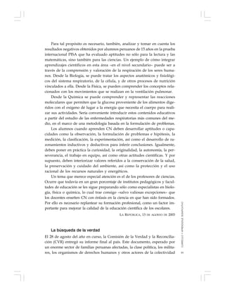 93
Para tal propósito es necesario, también, analizar y tomar en cuenta los
resultados negativos obtenidos por alumnos peruanos de 15 años en la prueba
internacional PISA que ha evaluado aptitudes no sólo para la lectura y las
matemáticas, sino también para las ciencias. Un ejemplo de cómo integrar
aprendizajes científicos en esta área –en el nivel secundario– puede ser a
través de la comprensión y valoración de la respiración de los seres huma-
nos. Desde la Biología, se puede tratar los aspectos anatómicos y fisiológi-
cos del sistema respiratorio, de la célula, y de otros procesos de nutrición
vinculados a ella. Desde la Física, se pueden comprender los conceptos rela-
cionados con los movimientos que se realizan en la ventilación pulmonar.
Desde la Química se puede comprender y representar las reacciones
moleculares que permiten que la glucosa proveniente de los alimentos dige-
ridos con el oxígeno dé lugar a la energía que necesita el cuerpo para reali-
zar sus actividades. Sería conveniente introducir estos contenidos educativos
a partir del estudio de las enfermedades respiratorias más comunes del me-
dio, en el marco de una metodología basada en la formulación de problemas.
Los alumnos cuando aprenden CN deben desarrollar aptitudes o capa-
cidades como la observación, la formulación de problemas e hipótesis, la
medición, la clasificación, la experimentación, así como el desarrollo de ra-
zonamientos inductivos y deductivos para inferir conclusiones. Igualmente,
deben poner en práctica la curiosidad, la originalidad, la autonomía, la per-
severancia, el trabajo en equipo, así como otras actitudes científicas. Y por
supuesto, deben interiorizar valores referidos a la conservación de la salud,
la preservación y cuidado del ambiente, así como la protección y el uso
racional de los recursos naturales y energéticos.
Un tema que merece especial atención es el de los profesores de ciencias.
Ocurre que todavía en un gran porcentaje de institutos pedagógicos y facul-
tades de educación se les sigue preparando sólo como especialistas en biolo-
gía, física o química, lo cual trae consigo –salvo valiosas excepciones– que
los docentes enseñen CN con énfasis en la ciencia en que han sido formados.
Por ello es necesario replantear su formación profesional, como un factor im-
portante para mejorar la calidad de la educación científica de los escolares.
LA REPÚBLICA, 13 DE AGOSTO DE 2003
La búsqueda de la verdad
El 28 de agosto del año en curso, la Comisión de la Verdad y la Reconcilia-
ción (CVR) entregó su informe final al país. Este documento, esperado por
un enorme sector de familias peruanas afectadas, la clase política, los milita-
res, los organismos de derechos humanos y otros actores de la colectividad
CURRÍCULOYAPRENDIZAJESIGNIFICATIVO
 