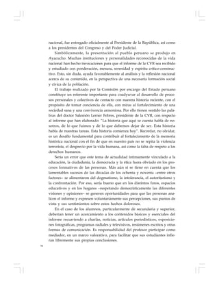 94
nacional, fue entregado oficialmente al Presidente de la República, así como
a los presidentes del Congreso y del Poder Judicial.
Simbólicamente, la presentación al pueblo peruano se produjo en
Ayacucho. Muchas instituciones y personalidades reconocidas de la vida
nacional han hecho invocaciones para que el informe de la CVR sea recibido
y estudiado con ponderación, mesura, serenidad y espíritu crítico-construc-
tivo. Esto, sin duda, ayuda favorablemente al análisis y la reflexión nacional
acerca de su contenido, en la perspectiva de una necesaria formación social
y cívica de la población.
El trabajo realizado por la Comisión por encargo del Estado peruano
constituye un referente importante para coadyuvar al desarrollo de proce-
sos personales y colectivos de contacto con nuestra historia reciente, con el
propósito de tomar conciencia de ella, con miras al fortalecimiento de una
sociedad sana y una convivencia armoniosa. Por ello tienen sentido las pala-
bras del doctor Salomón Lerner Febres, presidente de la CVR, con respecto
al informe que han elaborado: “La historia que aquí se cuenta habla de no-
sotros, de lo que fuimos y de lo que debemos dejar de ser. Esta historia
habla de nuestras tareas. Esta historia comienza hoy”. Recordar, no olvidar,
es un desafío fundamental para contribuir al fortalecimiento de la memoria
histórica nacional con el fin de que en nuestro país no se repita la violencia
terrorista, el desprecio por la vida humana, así como la falta de respeto a los
derechos humanos.
Sería un error que este tema de actualidad íntimamente vinculado a la
educación, la ciudadanía, la democracia y la ética fuera obviado en los pro-
cesos formativos de las personas. Más aún si se tiene en cuenta que los
lamentables sucesos de las décadas de los ochenta y noventa –entre otros
factores– se alimentaron del dogmatismo, la intolerancia, el autoritarismo y
la confrontación. Por eso, sería bueno que en los distintos foros, espacios
educativos y en los hogares –respetando democráticamente las diferentes
visiones y opiniones– se generen oportunidades para que las personas ana-
licen el informe y expresen voluntariamente sus percepciones, sus puntos de
vista y sus sentimientos sobre estos hechos dolorosos.
En el caso de los alumnos, particularmente de secundaria y superior,
deberían tener un acercamiento a los contenidos básicos y esenciales del
informe recurriendo a charlas, noticias, artículos periodísticos, exposicio-
nes fotográficas, programas radiales y televisivos, resúmenes escritos y otras
formas de comunicación. Es responsabilidad del profesor participar como
mediador, en un marco valorativo, para facilitar que sus estudiantes infie-
ran libremente sus propias conclusiones.
 