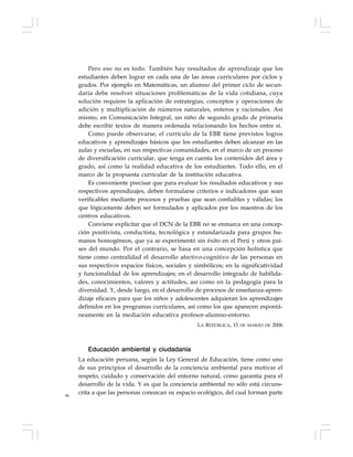 96
Pero eso no es todo. También hay resultados de aprendizaje que los
estudiantes deben lograr en cada una de las áreas curriculares por ciclos y
grados. Por ejemplo en Matemáticas, un alumno del primer ciclo de secun-
daria debe resolver situaciones problemáticas de la vida cotidiana, cuya
solución requiere la aplicación de estrategias, conceptos y operaciones de
adición y multiplicación de números naturales, enteros y racionales. Así
mismo, en Comunicación Integral, un niño de segundo grado de primaria
debe escribir textos de manera ordenada relacionando los hechos entre sí.
Como puede observarse, el currículo de la EBR tiene previstos logros
educativos y aprendizajes básicos que los estudiantes deben alcanzar en las
aulas y escuelas, en sus respectivas comunidades, en el marco de un proceso
de diversificación curricular, que tenga en cuenta los contenidos del área y
grado, así como la realidad educativa de los estudiantes. Todo ello, en el
marco de la propuesta curricular de la institución educativa.
Es conveniente precisar que para evaluar los resultados educativos y sus
respectivos aprendizajes, deben formularse criterios e indicadores que sean
verificables mediante procesos y pruebas que sean confiables y válidas; los
que lógicamente deben ser formulados y aplicados por los maestros de los
centros educativos.
Conviene explicitar que el DCN de la EBR no se enmarca en una concep-
ción positivista, conductista, tecnológica y estandarizada para grupos hu-
manos homogéneos, que ya se experimentó sin éxito en el Perú y otros paí-
ses del mundo. Por el contrario, se basa en una concepción holística que
tiene como centralidad el desarrollo afectivo-cognitivo de las personas en
sus respectivos espacios físicos, sociales y simbólicos; en la significatividad
y funcionalidad de los aprendizajes; en el desarrollo integrado de habilida-
des, conocimientos, valores y actitudes, así como en la pedagogía para la
diversidad. Y, desde luego, en el desarrollo de procesos de enseñanza-apren-
dizaje eficaces para que los niños y adolescentes adquieran los aprendizajes
definidos en los programas curriculares, así como los que aparecen espontá-
neamente en la mediación educativa profesor-alumno-entorno.
LA REPÚBLICA, 15 DE MARZO DE 2006
Educación ambiental y ciudadanía
La educación peruana, según la Ley General de Educación, tiene como uno
de sus principios el desarrollo de la conciencia ambiental para motivar el
respeto, cuidado y conservación del entorno natural, como garantía para el
desarrollo de la vida. Y es que la conciencia ambiental no sólo está circuns-
crita a que las personas conozcan su espacio ecológico, del cual forman parte
 