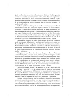 97
junto con los otros seres vivos y los elementos abióticos. También permite
asumir una posición y un compromiso activo, entre otros, con la preserva-
ción de la biodiversidad, el uso racional de los recursos naturales, la pre-
vención de los desastres, la conservación de las áreas naturales protegidas,
la no contaminación del suelo, el agua y el aire, así como con la higiene y el
cuidado de la salud.
Todo lo señalado contribuye al desarrollo sostenible que, como dice el
informe Brundlandt 1987, tiene como objetivo satisfacer las necesidades in-
dividuales y colectivas del presente, sin limitar las potencialidades del am-
biente para atender las carencias y requerimientos de las generaciones futu-
ras. López Ospina coincide con este planteamiento en su libro Construcción
de un futuro sostenible, cuando sostiene que se trata de un proceso que implica
el desenvolvimiento paulatino de las capacidades humanas en aras de la
calidad de vida y del ambiente para generaciones actuales y futuras.
La educación ambiental no puede responder a la concepción tradicional
de la ecología, que daba énfasis a la relación del hombre con el medio am-
biente. Más bien, en una perspectiva multilineal y ciudadana, considera tam-
bién variables sociales, científicas, económicas, culturales, tecnológicas y
productivas que tienen impacto en el mejoramiento de la calidad de vida de
la población, en un contexto de valoración y equilibrio armónico entre so-
ciedad y naturaleza.
Una persona es un buen ciudadano no sólo por su desempeño cívico,
democrático y ético, sino por actuar, además, positivamente para que los
espacios escolar, familiar, comunitario y laboral sean propicios para el mejo-
ramiento de la calidad de vida y la salud ambiental. Por ello tiene sentido
que en todas las áreas del currículo de la educación básica se estén trabajan-
do aprendizajes transversales relacionados con la conservación y mejora-
miento del ambiente, en el marco de una consistente y permanente forma-
ción ciudadana de los niños, adolescentes, jóvenes y adultos.
También, de manera específica, se desarrolla en inicial y primaria el área
de “Ciencia y Ambiente”, y en secundaria el área de “Ciencia, Tecnología y
Ambiente”. Adicionalmente, el Ministerio de Educación está promoviendo
la Campaña Nacional “Escuelas Limpias y Saludables”. Y en la óptica de
integrar aprendizajes ambientales a la vida ciudadana ha creado reciente-
mente la Dirección Nacional de Educación Comunitaria y Ambiental.
Se trata, pues, de fomentar que los estudiantes desarrollen capacidades,
conocimientos, actitudes y valores para que, por ejemplo, pongan en prácti-
ca los aprendizajes ambientales en sus propios centros educativos; que apren-
dan a estar y vivir juntos respetando sus diferencias; y actúen creativamente
y con versatilidad en la solución de problemas ambientales de su localidad.
CURRÍCULOYAPRENDIZAJESIGNIFICATIVO
 