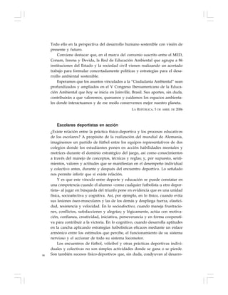 98
Todo ello en la perspectiva del desarrollo humano sostenible con visión de
presente y futuro.
Conviene destacar que, en el marco del convenio suscrito entre el MED,
Conam, Inrena y Devida, la Red de Educación Ambiental que agrupa a 86
instituciones del Estado y la sociedad civil vienen realizando un acertado
trabajo para formular concertadamente políticas y estrategias para el desa-
rrollo ambiental sostenible.
Esperamos que los asuntos vinculados a la “Ciudadanía Ambiental” sean
profundizados y ampliados en el V Congreso Iberoamericano de la Educa-
ción Ambiental que hoy se inicia en Joinville, Brasil. Sus aportes, sin duda,
contribuirán a que valoremos, queramos y cuidemos los espacios ambienta-
les donde interactuamos y de ese modo conservemos mejor nuestro planeta.
LA REPÚBLICA, 5 DE ABRIL DE 2006
Escolares deportistas en acción
¿Existe relación entre la práctica físico-deportiva y los procesos educativos
de los escolares? A propósito de la realización del mundial de Alemania,
imaginemos un partido de fútbol entre los equipos representativos de dos
colegios donde los estudiantes ponen en acción habilidades mentales y
motrices durante el dominio estratégico del juego, así como conocimientos
a través del manejo de conceptos, técnicas y reglas; y, por supuesto, senti-
mientos, valores y actitudes que se manifiestan en el desempeño individual
y colectivo antes, durante y después del encuentro deportivo. Lo señalado
nos permite inferir que sí existe relación.
Y es que este vínculo entre deporte y educación se puede constatar en
una competencia cuando el alumno –como cualquier futbolista u otro depor-
tista– al jugar en búsqueda del triunfo pone en evidencia que es una unidad
física, socioafectiva y cognitiva. Así, por ejemplo, en lo físico, cuando evita
sus lesiones óseo-musculares y las de los demás y despliega fuerza, elastici-
dad, resistencia y velocidad. En lo socioafectivo, cuando maneja frustracio-
nes, conflictos, satisfacciones y alegrías; y lógicamente, actúa con motiva-
ción, confianza, creatividad, iniciativa, perseverancia y en forma cooperati-
va para contribuir a la victoria. En lo cognitivo, cuando desarrolla aptitudes
en la cancha aplicando estrategias futbolísticas eficaces mediante un enlace
armónico entre los estímulos que percibe, el funcionamiento de su sistema
nervioso y el accionar de todo su sistema locomotor.
Los encuentros de fútbol, vóleibol y otras prácticas deportivas indivi-
duales y colectivas no son simples actividades donde se gana o se pierde.
Son también sucesos físico-deportivos que, sin duda, coadyuvan al desarro-
 