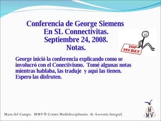 Conferencia de George Siemens  En SL Connectivitas. Septiembre 24, 2008. Notas. George inició la conferencia explicando como se involucró con el Conectivismo.  Tomé algunas notas mientras hablaba, las traduje  y aquí las tienen.  Espero las disfruten. Maru del Campo.  MMV® Centro Multidisciplinario  de Asesoría Integral. 