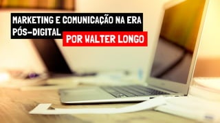 MARKETING E COMUNICAÇÃO NA ERA
PÓS-DIGITAL
POR WALTER LONGO
 