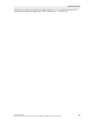 Lectura introductoria

5
 Rojas Cabrera, Francisco. Desarrollo de simuladores basados en casos y modelación dinámica para el
sostenimiento de sistemas de calidad. Tesis. (2003). Monterrey, N.L. – Forrester, 1971




Derechos Reservados.
Se prohíbe la reproducción total o parcial de este documento sin la debida autorización de los autores                    10
 