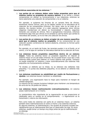 Lectura introductoria



Características esenciales de los sistemas                                    [3]



     1. Las partes de un sistema deben estar todas presentes para que el
        sistema realice su propósito de manera óptima. Si se retiran u omiten
        componentes sin afectar su funcionamiento y sus relaciones, entonces se
        tiene solamente una colección de componentes y no un sistema.

           Por ejemplo, si quitamos los limones de un canasto lleno de cítricos,
           tendremos menos cítricos, pero no ha habido cambio en la naturaleza de la
           colección de los componentes (Cítricos). Por tanto, este no se trata de un
           sistema. De manera similar, si a esta colección agregamos otros cítricos
           (digamos mandarinas) sin alterar su funcionalidad o relación, seguimos
           teniendo una canasta de cítricos. Pero si agregáramos manzanas, entonces
           tendríamos algo más que cítricos en la canasta lo cuál ha hecho que cambie la
           naturaleza del canasto, ya no es más una colección de cítricos.

     2. Las partes de un sistema se deben arreglar de una manera específica
        para que el sistema realice su propósito. Si los componentes de una
        colección pueden combinarse de manera aleatoria, entonces no forman parte
        de un sistema.

           Por ejemplo, en un tazón de frutas, las naranjas pueden ir en el fondo, en el
           centro, o en la tapa sin cambiar la naturaleza esencial de la colección de fruta.

     3. Los sistemas tienen propósitos específicos dentro de un sistema
        mayor. Todos los sistemas tienen un propósito específico en relación al
        sistema mayor en el cual están inmersos. No se puede forzar a que dos o más
        sistemas estén juntos para obtener un nuevo sistema más grande. Tampoco
        se puede subdividir un sistema y tener automáticamente dos sistemas más
        pequeños con funcionamiento similares.

           “Si divides un elefante por la mitad, no se obtienen dos elefantes más
           pequeños. Y si juntas dos elefantes pequeños, no se obtiene un elefante más
           grande.”

     4. Los sistemas mantienen su estabilidad por medio de fluctuaciones y
        ajustes. Los sistemas buscan mantener su estabilidad.

           Por ejemplo: una organización hace lo mejor para mantener el margen de
           utilidad designado.
           La mayoría de los cuerpos humanos trabajan para mantener una temperatura
           de cerca de los 36 grados de Celsius.

     5. Los sistemas tienen realimentación (retroalimentación). Un sistema
        posee realimentación en sí mismo.

           La característica más importante de la regeneración es que proporciona el
           catalizador para un cambio en el comportamiento. - a regeneración es la
           transmisión y retorno de información.

           Pero como todos los sistemas son parte de un sistemas mayor, un sistema
           también tiene realimentaciones en entre sí mismo y los sistemas externos.
           En algunos sistemas, la realimentación y los ajustes de procesos suceden tan
           rápidamente que es relativamente fácil que un observador los siga. En otros
           sistemas, puede tomar un tiempo muy largo antes de que la realimentación
           se obtenga.
Derechos Reservados.
Se prohíbe la reproducción total o parcial de este documento sin la debida autorización de los autores                    4
 