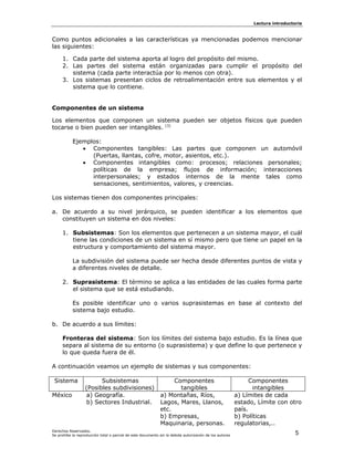 Lectura introductoria



Como puntos adicionales a las características ya mencionadas podemos mencionar
las siguientes:

     1. Cada parte del sistema aporta al logro del propósito del mismo.
     2. Las partes del sistema están organizadas para cumplir el propósito del
        sistema (cada parte interactúa por lo menos con otra).
     3. Los sistemas presentan ciclos de retroalimentación entre sus elementos y el
        sistema que lo contiene.


Componentes de un sistema

Los elementos que componen un sistema pueden ser objetos físicos que pueden
tocarse o bien pueden ser intangibles. [3]

           Ejemplos:
              • Componentes tangibles: Las partes que componen un automóvil
                 (Puertas, llantas, cofre, motor, asientos, etc.).
              • Componentes intangibles como: procesos; relaciones personales;
                 políticas de la empresa; flujos de información; interacciones
                 interpersonales; y estados internos de la mente tales como
                 sensaciones, sentimientos, valores, y creencias.

Los sistemas tienen dos componentes principales:

a. De acuerdo a su nivel jerárquico, se pueden identificar a los elementos que
   constituyen un sistema en dos niveles:

     1. Subsistemas: Son los elementos que pertenecen a un sistema mayor, el cuál
        tiene las condiciones de un sistema en sí mismo pero que tiene un papel en la
        estructura y comportamiento del sistema mayor.

           La subdivisión del sistema puede ser hecha desde diferentes puntos de vista y
           a diferentes niveles de detalle.

     2. Suprasistema: El término se aplica a las entidades de las cuales forma parte
        el sistema que se está estudiando.

           Es posible identificar uno o varios suprasistemas en base al contexto del
           sistema bajo estudio.

b. De acuerdo a sus límites:

     Fronteras del sistema: Son los límites del sistema bajo estudio. Es la línea que
     separa al sistema de su entorno (o suprasistema) y que define lo que pertenece y
     lo que queda fuera de él.

A continuación veamos un ejemplo de sistemas y sus componentes:

 Sistema                Subsistemas                                Componentes                                 Componentes
                  (Posibles subdivisiones)                           tangibles                                  intangibles
México             a) Geografía.                              a) Montañas, Ríos,                         a) Límites de cada
                   b) Sectores Industrial.                    Lagos, Mares, Llanos,                      estado, Límite con otro
                                                              etc.                                       país.
                                                              b) Empresas,                               b) Políticas
                                                              Maquinaria, personas.                      regulatorias,..
Derechos Reservados.
Se prohíbe la reproducción total o parcial de este documento sin la debida autorización de los autores                          5
 