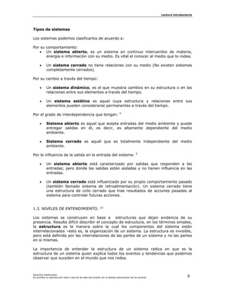 Lectura introductoria




Tipos de sistemas

Los sistemas podemos clasificarlos de acuerdo a:

Por su comportamiento:
   • Un sistema abierto, es un sistema en continuo intercambio de materia,
       energía e información con su medio. Es vital el conocer al medio que lo rodea.

     •     Un sistema cerrado no tiene relaciones con su medio (No existen sistemas
           completamente cerrados).

Por su cambio a través del tiempo:

     •     Un sistema dinámico, es el que muestra cambios en su estructura o en las
           relaciones entre sus elementos a través del tiempo.

     •     Un sistema estático es aquel cuya estructura y relaciones entre sus
           elementos pueden considerarse permanentes a través del tiempo.
                                                                             4
Por el grado de interdependencia que tengan:

     •     Sistema abierto es aquel que acepta entradas del medio ambiente y puede
           entregar salidas en él, es decir, es altamente dependiente del medio
           ambiente.

     •     Sistema cerrado es aquél que es totalmente independiente del medio
           ambiente.
                                                                                            5
Por la influencia de la salida en la entrada del sistema:

     •     Un sistema abierto está caracterizado por salidas que responden a las
           entradas; pero donde las salidas están aisladas y no tienen influencia en las
           entradas.

     •     Un sistema cerrado está influenciado por su propio comportamiento pasado
           (también llamado sistema de retroalimentación). Un sistema cerrado tiene
           una estructura de ciclo cerrado que trae resultados de acciones pasadas al
           sistema para controlar futuras acciones.


1.3. NIVELES DE ENTENDIMIENTO.                              [3]



Los sistemas se construyen en base a estructuras que dejan evidencia de su
presencia. Resulta difícil describir el concepto de estructura, en los términos simples,
la estructura es la manera sobre la cual los componentes del sistema están
interrelacionados –esto es, la organización de un sistema. La estructura es invisible,
pero está definida por las interrelaciones de las partes de un sistema y no las partes
en sí mismas.

La importancia de entender la estructura de un sistema radica en que es la
estructura de un sistema quien explica todos los eventos y tendencias que podemos
observar que suceden en el mundo que nos rodea.



Derechos Reservados.
Se prohíbe la reproducción total o parcial de este documento sin la debida autorización de los autores                    6
 