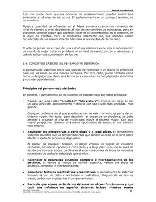 Lectura introductoria

Esto no quiere decir que las acciones de apalancamiento pueden encontrarse
solamente en el nivel de estructura. El apalancamiento es un concepto relativo, no
un absoluto.

Nuestra capacidad de influenciar en el futuro aumenta cuando nos movemos del
nivel de eventos al nivel de patrones al nivel de pensamiento de estructuras, pero en
ocasiones la mejor acción que podemos hacer es el concentrarnos en el presente, en
el nivel de eventos. Pero, si hiciéramos solamente eso, las acciones serían
consideradas de un apalancamiento bajo para la perspectiva del largo plazo.


El arte de pensar en el nivel de una estructura sistémica viene con el conocimiento
de cuándo es mejor tratar un problema en el nivel de evento, patrón o estructura, y
cuándo utilizar una combinación de los tres.


1.4. CONCEPTOS BÁSICOS DEL PENSAMIENTO SISTÉMICO.

El pensamiento sistémico ofrece una serie de herramientas y un marco de referencia
para ver las cosas de una manera sistémica. Por otra parte, puede también verse
como un lenguaje que ofrece una forma para comunicar las complejidades dinámicas
y sus interdependencias.


Principios del pensamiento sistémico

En general, el pensamiento de los sistemas es caracterizado por estos principios:

•   Pensar con una visión “ampliada” (“big picture”). Implica ser capaz de dar
    un paso atrás del acontecimiento y mirarlo con una visión más ampliada, más
    grande.

    Cualquier problema en el que puedas pensar en este momento es parte de un
    sistema mayor. Por tanto, para descubrir el origen de un problema, se debe
    ampliar o expandir el área de visión para incluir el sistema mayor. Con esta
    nueva perspectiva, tenemos una mayor oportunidad de encontrar una solución
    más efectiva.

•   Balancear las perspectivas a corto plazo y a largo plazo. El pensamiento
    sistémico muestra que los comportamientos que condice al éxito en el corto plazo
    afectar el éxito de acciones a largo plazo.

    Al pensar en cualquier decisión, el mejor enfoque es lograr un equilibrio
    razonable, considerar opciones a corto plazo y a largo plazo y buscar la línea de
    acción que abarque ambos. La clave es el estar conscientes de todos los impactos
    potenciales de cualquier estrategia que se elija.

•   Reconocer la naturaleza dinámica, compleja e interdependiente de los
    sistemas. Si vemos al mundo de manera sistémica, vemos que todos es
    dinámico, complejo, e interdependiente.

•   Considerar factores cuantitativos y cualitativos. El pensamiento de sistemas
    fomenta el uso de datos cuantitativos y cualitativos. Ninguno de los dos es
    mejor; ambos son importantes y complementarios.

•     Recordar que somos parte de los sistemas en el cual funcionamos y que
      cada uno influimos en aquellos sistemas incluso mientras somos
Derechos Reservados.
Se prohíbe la reproducción total o parcial de este documento sin la debida autorización de los autores 8
 