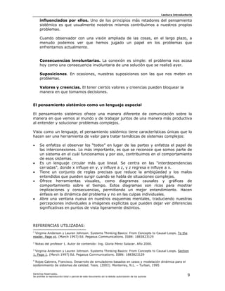 Lectura introductoria

      influenciados por ellos. Uno de los principios más retadores del pensamiento
      sistémico es que usualmente nosotros mismos contribuimos a nuestros propios
      problemas.

      Cuando observador con una visión ampliada de las cosas, en el largo plazo, a
      menudo podemos ver que hemos jugado un papel en los problemas que
      enfrentamos actualmente.


      Consecuencias involuntarias. La conexión es simple: el problema nos acosa
      hoy como una consecuencia involuntaria de una solución que se realizó ayer.

      Suposiciones. En ocasiones, nuestras suposiciones son las que nos meten en
      problemas.

      Valores y creencias. El tener ciertos valores y creencias pueden bloquear la
      manera en que tomamos decisiones.


El pensamiento sistémico como un lenguaje especial

El pensamiento sistémico ofrece una manera diferente de comunicación sobre la
manera en que vemos al mundo y de trabajar juntos de una manera más productiva
al entender y solucionar problemas complejos.

Visto como un lenguaje, el pensamiento sistémico tiene características únicas que lo
hacen ser una herramienta de valor para tratar temáticas de sistemas complejos:

•     Se enfatiza el observar los “todos” en lugar de las partes y enfatiza el papel de
      las interconexiones. Lo más importante, es que se reconoce que somos parte de
      un sistema en el cuál funcionamos y por eso, contribuimos en el comportamiento
      de esos sistemas.
•     Es un lenguaje circular más que lineal. Se centra en las “interdependencias
      cerradas”, donde x influye en y, y influye a z, y z regresa e influye a x.
•     Tiene un conjunto de reglas precisas que reduce la ambigüedad y los malos
      entendidos que pueden surgir cuando se habla de situaciones complejas.
•     Ofrece herramientas visuales, como diagramas causales y gráficas de
      comportamiento sobre el tiempo. Estos diagramas son ricos para mostrar
      implicaciones y consecuencias, permitiendo un mejor entendimiento. Hacen
      énfasis en la dinámica del problema y no en las culpas individuales.
•     Abre una ventana nueva en nuestros esquemas mentales, traduciendo nuestras
      percepciones individuales a imágenes explícitas que pueden dejar ver diferencias
      significativas en puntos de vista ligeramente distintos.



REFERENCIAS UTILIZADAS:
1
  Virginia Anderson y Lauren Johnson. Systems Thinking Basics: From Concepts to Causal Loops. To the
reader. Page vii. (March 1997) Ed. Pegasus Communications. ISBN: 1883823129
2
    Notas del profesor 1. Autor de contenido: Ing. Gloria Pérez Salazar. Año 2000.
3
 Virginia Anderson y Lauren Johnson. Systems Thinking Basics: From Concepts to Causal Loops. Section
1. Page 1. (March 1997) Ed. Pegasus Communications. ISBN: 1883823129
4
 Rojas Cabrera, Francisco. Desarrollo de simuladores basados en casos y modelación dinámica para el
sostenimiento de sistemas de calidad. Tesis. (2003). Monterrey, N.L. – Turban, 1995

Derechos Reservados.
Se prohíbe la reproducción total o parcial de este documento sin la debida autorización de los autores                    9
 