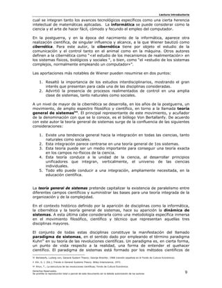Lectura introductoria

cual se integran tanto los avances tecnológicos específicos como una cierta herencia
intelectual de matemáticas aplicadas. La informática se puede considerar como la
ciencia y el arte de hacer fácil, cómodo y fecundo el empleo del computador.

En la postguerra, y en la época del nacimiento de la informática, aparece otra
realización científica, de singular influencia y alcance, a la que Wiener bautizó como
cibernética. Para este autor, la cibernética tiene por objeto el estudio de la
comunicación y el control tanto en el animal como en la máquina. Otros autores
definen a la cibernética como “<el estudio de los mecanismos de realimentación> en
los sistemas físicos, biológicos y sociales “, o bien, como “el «estudio de los sistemas
complejos, normalmente empleando un computador»”.

Las aportaciones más notables de Wiener pueden resumirse en dos puntos:

     1. Resaltó la importancia de los estudios interdisciplinarios, mostrando el gran
        interés que presentan para cada una de las disciplinas consideradas.
     2. Advirtió la presencia de procesos realimentados de control en una amplia
        clase de sistemas, tanto naturales como sociales.

A un nivel de mayor de la cibernética se desarrolla, en los años de la postguerra, un
movimiento, de amplio espectro filosófico y científico, en torno a la llamada teoría
general de sistemasivv. El principal representante de este movimiento, y acuñador
de la denominación con que se lo conoce, es el biólogo Von Bertallanfy. De acuerdo
con este autor la teoría general de sistemas surge de la confluencia de las siguientes
consideraciones:

     1. Existe una tendencia general hacia la integración en todas las ciencias, tanto
        naturales como sociales.
     2. Esta integración parece centrarse en una teoría general de 1os sistemas.
     3. Esta teoría puede ser un medio importante para conseguir una teoría exacta
        en los campos no-físicos de la ciencia.
     4. Esta teoría conduce a la unidad de la ciencia, al desarrollar principios
        unificadores que integran, verticalmente, el universo de las ciencias
        individuales.
     5. Todo ello puede conducir a una integración, ampliamente necesitada, en la
        educación científica.


La teoría general de sistemas pretende capitalizar la existencia de paralelismo entre
diferentes campos científicos y suministrar las bases para una teoría integrada de la
organización y de la complejidad.

En el contexto histórico definido por la aparición de disciplinas como la informática,
la cibernética y la teoría general de sistemas, hace su aparición la dinámica de
sistemas. A esta última cabe considerarla como una metodología específica inmersa
en el movimiento filosófico, científico y técnico que representan aquellas tres
disciplinas mayores.

El conjunto de todas estas disciplinas constituye la manifestación del llamado
paradigma de sistemas, en el sentido dado por empleando el término paradigma
Kuhnvi en su teoría de las revoluciones científicas. Un paradigma es, en cierta forma,
un punto de vista respecto a la realidad, una forma de entender el quehacer
científico. El paradigma de sistemas está formado por los métodos científicos de
iv Bertalanfy, Ludwig von; General System Theory; George Braziller, 1968 (versión española en el Fondo de Cultura Económica).
v Klir, G. J. (Ed.); Trends in General Systems Theory. Wiley-Interscience, 1972.
vi Khun, T.; La estructura de las revoluciones científicas; Fondo de Cultura Económica.
Derechos Reservados.
Se prohíbe la reproducción total o parcial de este documento sin la debida autorización de los autores                          9
 