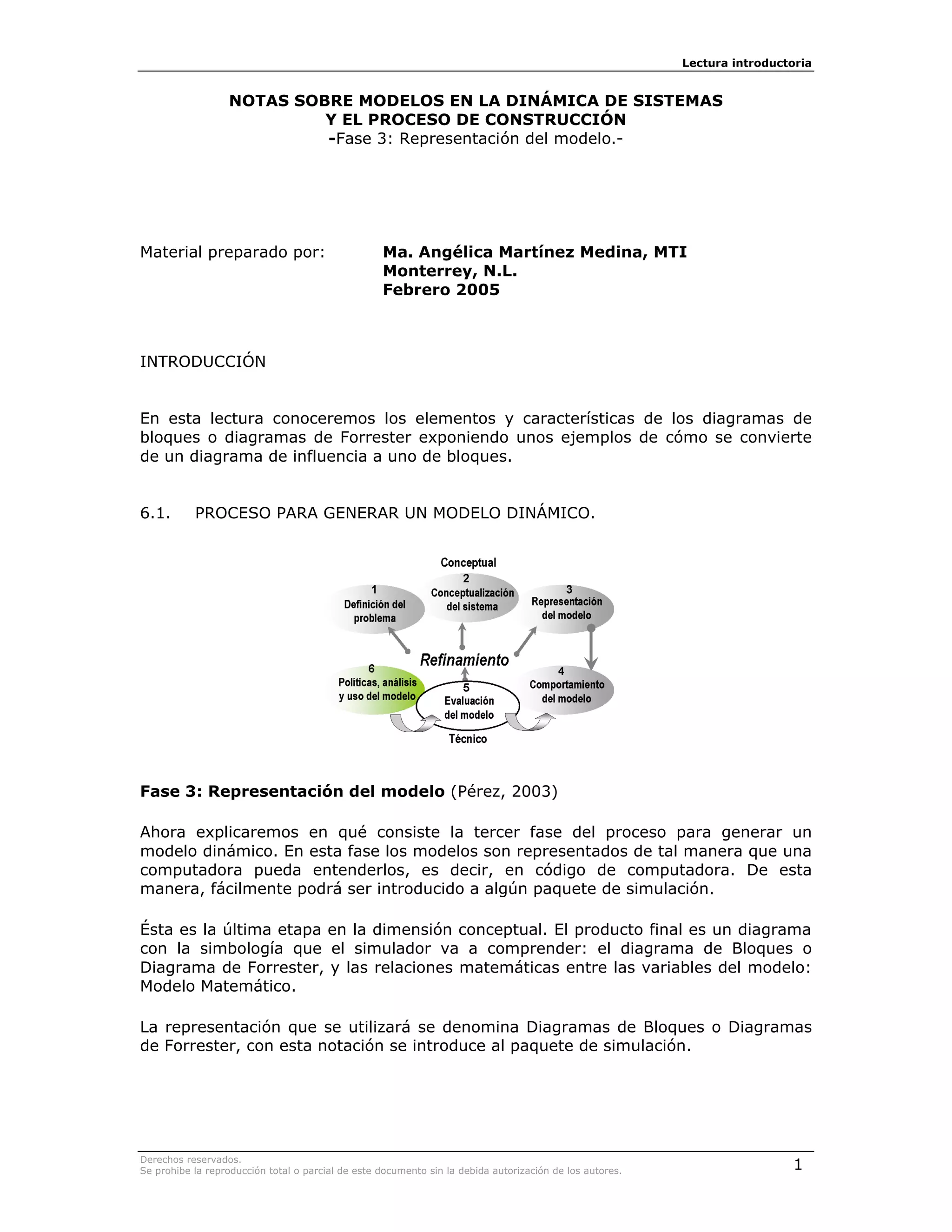 Lectura introductoria


                  NOTAS SOBRE MODELOS EN LA DINÁMICA DE SISTEMAS
                           Y EL PROCESO DE CONSTRUCCIÓN
                           -Fase 3: Representación del modelo.-




Material preparado por:                            Ma. Angélica Martínez Medina, MTI
                                                   Monterrey, N.L.
                                                   Febrero 2005



INTRODUCCIÓN


En esta lectura conoceremos los elementos y características de los diagramas de
bloques o diagramas de Forrester exponiendo unos ejemplos de cómo se convierte
de un diagrama de influencia a uno de bloques.


6.1.       PROCESO PARA GENERAR UN MODELO DINÁMICO.




Fase 3: Representación del modelo (Pérez, 2003)

Ahora explicaremos en qué consiste la tercer fase del proceso para generar un
modelo dinámico. En esta fase los modelos son representados de tal manera que una
computadora pueda entenderlos, es decir, en código de computadora. De esta
manera, fácilmente podrá ser introducido a algún paquete de simulación.

Ésta es la última etapa en la dimensión conceptual. El producto final es un diagrama
con la simbología que el simulador va a comprender: el diagrama de Bloques o
Diagrama de Forrester, y las relaciones matemáticas entre las variables del modelo:
Modelo Matemático.

La representación que se utilizará se denomina Diagramas de Bloques o Diagramas
de Forrester, con esta notación se introduce al paquete de simulación.




Derechos reservados.
Se prohibe la reproducción total o parcial de este documento sin la debida autorización de los autores.                    1
 