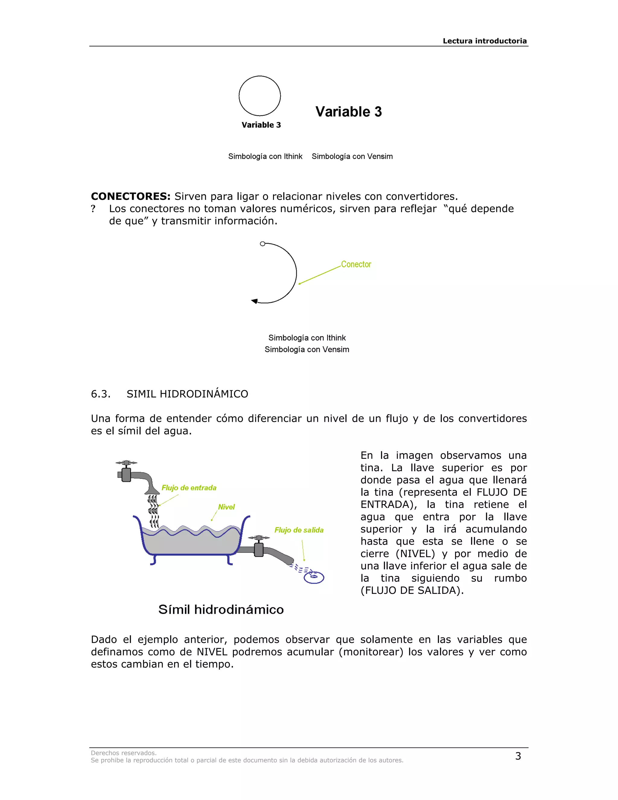 Lectura introductoria




CONECTORES: Sirven para ligar o relacionar niveles con convertidores.
? Los conectores no toman valores numéricos, sirven para reflejar “qué depende
  de que” y transmitir información.




6.3.       SIMIL HIDRODINÁMICO

Una forma de entender cómo diferenciar un nivel de un flujo y de los convertidores
es el símil del agua.

                                                                                        En la imagen observamos una
                                                                                        tina. La llave superior es por
                                                                                        donde pasa el agua que llenará
                                                                                        la tina (representa el FLUJO DE
                                                                                        ENTRADA), la tina retiene el
                                                                                        agua que entra por la llave
                                                                                        superior y la irá acumulando
                                                                                        hasta que esta se llene o se
                                                                                        cierre (NIVEL) y por medio de
                                                                                        una llave inferior el agua sale de
                                                                                        la tina siguiendo su rumbo
                                                                                        (FLUJO DE SALIDA).



Dado el ejemplo anterior, podemos observar que solamente en las variables que
definamos como de NIVEL podremos acumular (monitorear) los valores y ver como
estos cambian en el tiempo.




Derechos reservados.
Se prohibe la reproducción total o parcial de este documento sin la debida autorización de los autores.                    3
 