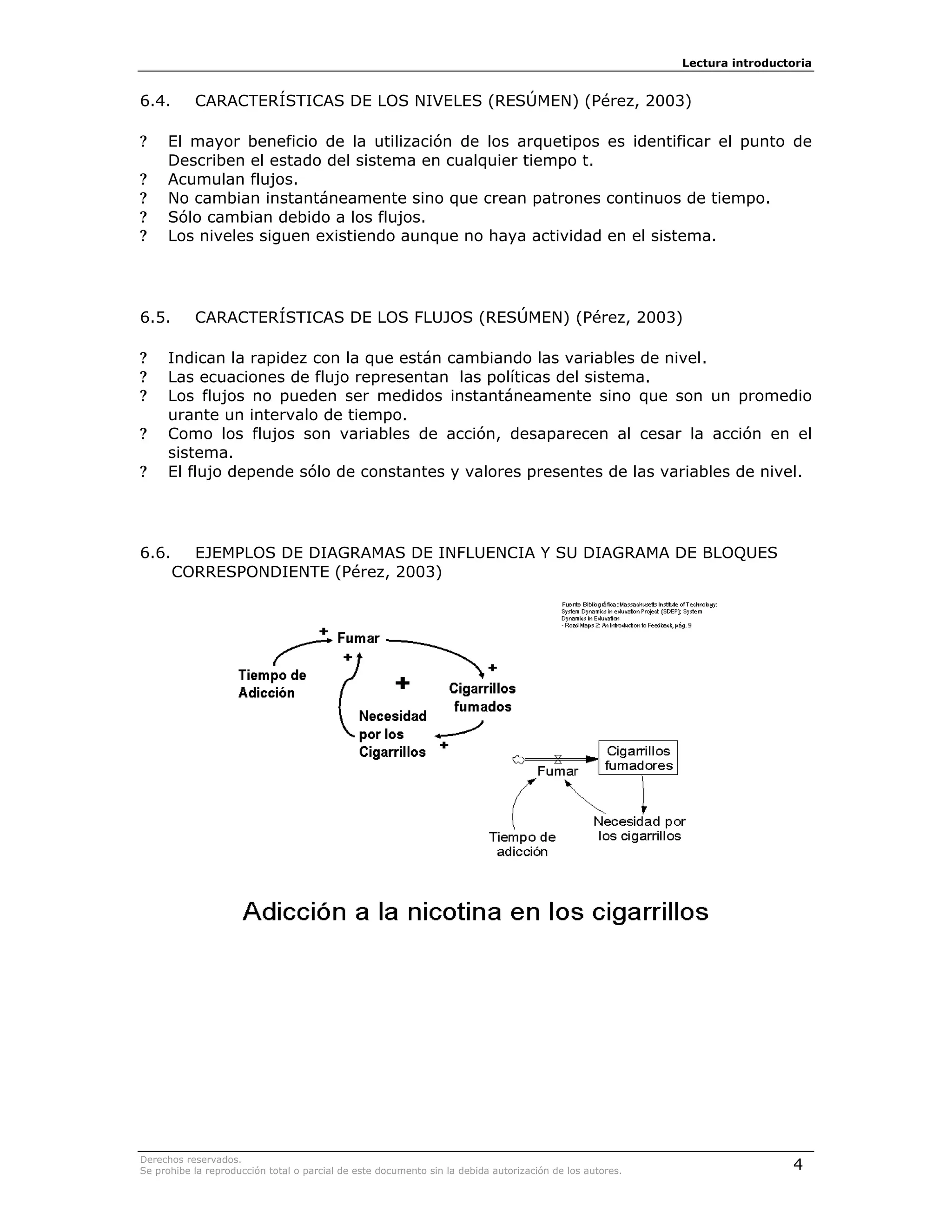 Lectura introductoria


6.4.       CARACTERÍSTICAS DE LOS NIVELES (RESÚMEN) (Pérez, 2003)

?    El mayor beneficio de la utilización de los arquetipos es identificar el punto de
     Describen el estado del sistema en cualquier tiempo t.
?    Acumulan flujos.
?    No cambian instantáneamente sino que crean patrones continuos de tiempo.
?    Sólo cambian debido a los flujos.
?    Los niveles siguen existiendo aunque no haya actividad en el sistema.




6.5.       CARACTERÍSTICAS DE LOS FLUJOS (RESÚMEN) (Pérez, 2003)

?    Indican la rapidez con la que están cambiando las variables de nivel.
?    Las ecuaciones de flujo representan las políticas del sistema.
?    Los flujos no pueden ser medidos instantáneamente sino que son un promedio
     urante un intervalo de tiempo.
?    Como los flujos son variables de acción, desaparecen al cesar la acción en el
     sistema.
?    El flujo depende sólo de constantes y valores presentes de las variables de nivel.




6.6.     EJEMPLOS DE DIAGRAMAS DE INFLUENCIA Y SU DIAGRAMA DE BLOQUES
       CORRESPONDIENTE (Pérez, 2003)




Derechos reservados.
Se prohibe la reproducción total o parcial de este documento sin la debida autorización de los autores.                    4
 