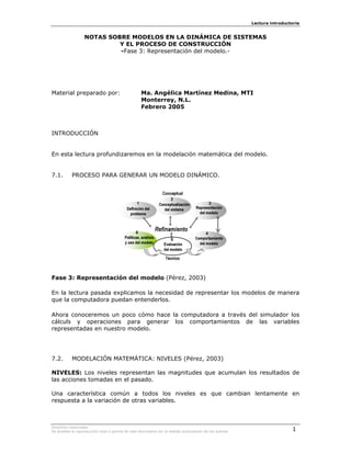 Lectura introductoria


                  NOTAS SOBRE MODELOS EN LA DINÁMICA DE SISTEMAS
                           Y EL PROCESO DE CONSTRUCCIÓN
                           -Fase 3: Representación del modelo.-




Material preparado por:                            Ma. Angélica Martínez Medina, MTI
                                                   Monterrey, N.L.
                                                   Febrero 2005



INTRODUCCIÓN


En esta lectura profundizaremos en la modelación matemática del modelo.


7.1.       PROCESO PARA GENERAR UN MODELO DINÁMICO.




Fase 3: Representación del modelo (Pérez, 2003)

En la lectura pasada explicamos la necesidad de representar los modelos de manera
que la computadora puedan entenderlos.

Ahora conoceremos un poco cómo hace la computadora a través del simulador los
cálculs y operaciones para generar los comportamientos de las variables
representadas en nuestro modelo.




7.2.       MODELACIÓN MATEMÁTICA: NIVELES (Pérez, 2003)

NIVELES: Los niveles representan las magnitudes que acumulan los resultados de
las acciones tomadas en el pasado.

Una característica común a todos los niveles es que cambian lentamente en
respuesta a la variación de otras variables.



Derechos reservados.
Se prohibe la reproducción total o parcial de este documento sin la debida autorización de los autores.                    1
 