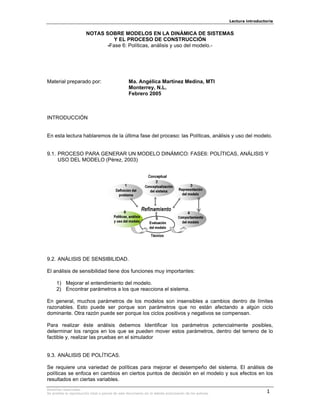 Lectura introductoria


                        NOTAS SOBRE MODELOS EN LA DINÁMICA DE SISTEMAS
                                 Y EL PROCESO DE CONSTRUCCIÓN
                              -Fase 6: Políticas, análisis y uso del modelo.-




Material preparado por:                            Ma. Angélica Martínez Medina, MTI
                                                   Monterrey, N.L.
                                                   Febrero 2005



INTRODUCCIÓN


En esta lectura hablaremos de la última fase del proceso: las Políticas, análisis y uso del modelo.


9.1. PROCESO PARA GENERAR UN MODELO DINÁMICO: FASE6: POLÍTICAS, ANÁLISIS Y
     USO DEL MODELO (Pérez, 2003)




9.2. ANÁLISIS DE SENSIBILIDAD.

El análisis de sensibilidad tiene dos funciones muy importantes:

     1) Mejorar el entendimiento del modelo.
     2) Encontrar parámetros a los que reacciona el sistema.

En general, muchos parámetros de los modelos son insensibles a cambios dentro de límites
razonables. Esto puede ser porque son parámetros que no están afectando a algún ciclo
dominante. Otra razón puede ser porque los ciclos positivos y negativos se compensan.

Para realizar éste análisis debemos Identificar los parámetros potencialmente posibles,
determinar los rangos en los que se pueden mover estos parámetros, dentro del terreno de lo
factible y, realizar las pruebas en el simulador


9.3. ANÁLISIS DE POLÍTICAS.

Se requiere una variedad de políticas para mejorar el desempeño del sistema. El análisis de
políticas se enfoca en cambios en ciertos puntos de decisión en el modelo y sus efectos en los
resultados en ciertas variables.
Derechos reservados.
Se prohibe la reproducción total o parcial de este documento sin la debida autorización de los autores.                    1
 