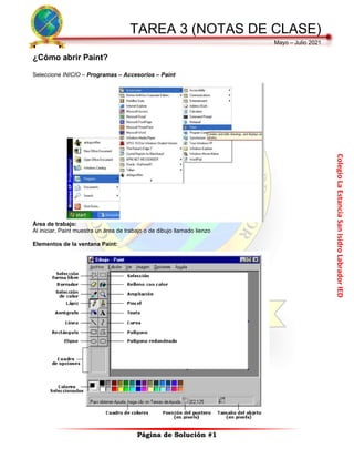 Colegio
La
Estancia
San
Isidro
Labrador
IED
TAREA 3 (NOTAS DE CLASE)
Mayo – Julio 2021
Página de Solución #1
¿Cómo abrir Paint?
Seleccione INICIO – Programas – Accesorios – Paint
Área de trabajo:
Al iniciar, Paint muestra un área de trabajo o de dibujo llamado lienzo
Elementos de la ventana Paint:
 