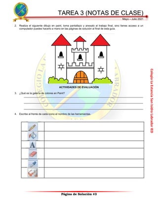 Colegio
La
Estancia
San
Isidro
Labrador
IED
TAREA 3 (NOTAS DE CLASE)
Mayo – Julio 2021
Página de Solución #3
2. Realiza el siguiente dibujo en paint, toma pantallazo y anexalo al trabajo final, sino tienes acceso a un
computador puedes hacerlo a mano en las páginas de solución al final de esta guía.
ACTIVIDADES DE EVALUACIÓN
3. ¿Qué es la galería de colores en Paint?
___________________________________________________________________________________
___________________________________________________________________________________
___________________________________________________________________________________
4. Escribe al frente de cada icono el nombre de las herramientas.
 