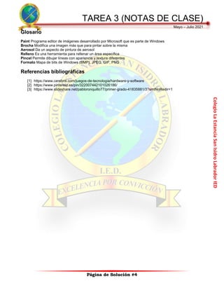 Colegio
La
Estancia
San
Isidro
Labrador
IED
TAREA 3 (NOTAS DE CLASE)
Mayo – Julio 2021
Página de Solución #4
Glosario
Paint Programa editor de imágenes desarrollado por Microsoft que es parte de Windows
Brocha Modifica una imagen más que para pintar sobre la misma
Aerosol Da un aspecto de pintura de aerosol
Relleno Es una herramienta para rellenar un área específica
Pincel Permite dibujar líneas con apariencia y textura diferentes
Formato Mapa de bits de Windows (BMP), JPEG, GIF, PNG
Referencias bibliográficas
[1] https://www.cerebriti.com/juegos-de-tecnologia/hardware-y-software
[2] https://www.pinterest.es/pin/322007442101026186/
[3] https://www.slideshare.net/pabloronquillo77/primer-grado-41835881/3?smtNoRedir=1
 