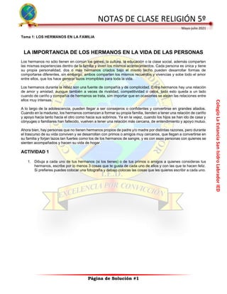 Colegio
La
Estancia
San
Isidro
Labrador
IED
NOTAS DE CLASE RELIGIÓN 5º
Mayo-julio 2021
Página de Solución #1
Tema 1: LOS HERMANOS EN LA FAMILIA
LA IMPORTANCIA DE LOS HERMANOS EN LA VIDA DE LAS PERSONAS
Los hermanos no sólo tienen en común los genes, la cultura, la educación o la clase social, además comparten
las mismas experiencias dentro de la familia y viven los mismos acontecimientos. Cada persona es única y tiene
su propia personalidad, dos o más hermanos criados bajo el mismo techo pueden desarrollar formas de
comportarse diferentes, sin embargo, ambos comparten los mismos recuerdos y vivencias y sobe todo el amor
entre ellos, que los hace generar lazos irrompibles para toda la vida.
Los hermanos durante la niñez son una fuente de compañía y de complicidad. Entre hermanos hay una relación
de amor y amistad, aunque también a veces de rivalidad, competitividad o celos, todo esto queda a un lado
cuando de cariño y compañía de hermanos se trata, sim importar que en ocasiones se alejen las relaciones entre
ellos muy intensas.
A lo largo de la adolescencia, pueden llegar a ser consejeros o confidentes y convertirse en grandes aliados.
Cuando en la madurez, los hermanos comienzan a formar su propia familia, tienden a tener una relación de cariño
y apoyo hacia tanto hacia el otro como hacia sus sobrinos. Ya en la vejez, cuando los hijos se han ido de casa y
cónyuges o familiares han fallecido, vuelven a tener una relación más cercana, de entendimiento y apoyo mutuo.
Ahora bien, hay personas que no tienen hermanos propios de padre y/o madre por distintas razones, pero durante
el trascurso de su vida conviven y se desarrollan con primos o amigos muy cercanos, que llegan a convertirse en
su familia y forjan lazos tan fuertes como los de los hermanos de sangre, y es con esas personas con quienes se
sienten acompañados y hacen su vida de hogar.
ACTIVIDAD 1
1. Dibuja a cada uno de tus hermanos (si los tienes) o de tus primos o amigos a quienes consideras tus
hermanos, escribe por lo menos 3 cosas que te gusta de cada uno de ellos y con las que te hacen feliz.
Si prefieres puedes colocar una fotografía y debajo colocas las cosas que les quieres escribir a cada uno.
 