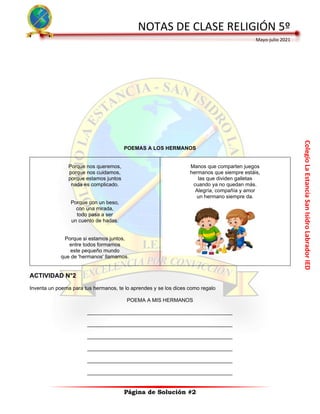 Colegio
La
Estancia
San
Isidro
Labrador
IED
NOTAS DE CLASE RELIGIÓN 5º
Mayo-julio 2021
Página de Solución #2
POEMAS A LOS HERMANOS
Porque nos queremos,
porque nos cuidamos,
porque estamos juntos
nada es complicado.
Porque con un beso,
con una mirada,
todo pasa a ser
un cuento de hadas.
Porque si estamos juntos,
entre todos formamos
este pequeño mundo
que de 'hermanos' llamamos.
Manos que comparten juegos
hermanos que siempre estáis,
las que dividen galletas
cuando ya no quedan más.
Alegría, compañía y amor
un hermano siempre da.
ACTIVIDAD N°2
Inventa un poema para tus hermanos, te lo aprendes y se los dices como regalo
POEMA A MIS HERMANOS
__________________________________________________
__________________________________________________
__________________________________________________
__________________________________________________
__________________________________________________
__________________________________________________
 