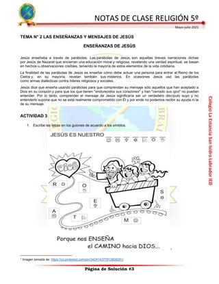 Colegio
La
Estancia
San
Isidro
Labrador
IED
NOTAS DE CLASE RELIGIÓN 5º
Mayo-julio 2021
Página de Solución #3
TEMA N° 2 LAS ENSEÑANZAS Y MENSAJES DE JESÚS
ENSEÑANZAS DE JESÚS
Jesús enseñaba a través de parábolas. Las parábolas de Jesús, son aquellas breves narraciones dichas
por Jesús de Nazaret que encierran una educación moral y religiosa, revelando una verdad espiritual, se basan
en hechos u observaciones creíbles, teniendo la mayoría de estos elementos de la vida cotidiana.
La finalidad de las parábolas de Jesús es enseñar cómo debe actuar una persona para entrar al Reino de los
Cielos y, en su mayoría, revelan también sus misterios. En ocasiones Jesús usó las parábolas
como armas dialécticas contra líderes religiosos y sociales.
Jesús dice que enseña usando parábolas para que comprendan su mensaje sólo aquellos que han aceptado a
Dios en su corazón y para que los que tienen "endurecidos sus corazones" y han "cerrado sus ojos" no puedan
entender. Por lo tanto, comprender el mensaje de Jesús significaría ser un verdadero discípulo suyo y no
entenderlo supone que no se está realmente comprometido con Él y por ende no podemos recibir su ayuda ni la
de su mensaje.
ACTIVIDAD 3
1. Escribe las letras en los guiones de acuerdo a los símblos.
1
1
Imagen tomada de: https://co.pinterest.com/pin/342414377913809291/
 