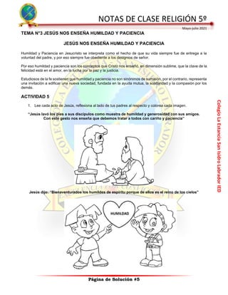 Colegio
La
Estancia
San
Isidro
Labrador
IED
NOTAS DE CLASE RELIGIÓN 5º
Mayo-julio 2021
Página de Solución #5
TEMA N°3 JESÚS NOS ENSEÑA HUMILDAD Y PACIENCIA
JESÚS NOS ENSEÑA HUMILDAD Y PACIENCIA
Humildad y Paciencia en Jesucristo se interpreta como el hecho de que su vida siempre fue de entrega a la
voluntad del padre, y por eso siempre fue obediente a los designios de señor.
Por eso humildad y paciencia son los conceptos que Cristo nos enseñó, en dimensión sublime, que la clave de la
felicidad está en el amor, en la lucha por la paz y la justicia.
Estudiosos de la fe sostienen que humildad y paciencia no son sinónimos de sumisión, por el contrario, representa
una invitación a edificar una nueva sociedad, fundada en la ayuda mutua, la solidaridad y la compasión por los
demás.
ACTIVIDAD 5
1. Lee cada acto de Jesús, reflexiona al lado de tus padres al respecto y colorea cada imagen.
“Jesús lavó los pies a sus discípulos como muestra de humildad y generosidad con sus amigos.
Con este gesto nos enseña que debemos tratar a todos con cariño y paciencia”
Jesús dijo: “Bienaventurados los humildes de espíritu porque de ellos es el reino de los cielos”
 