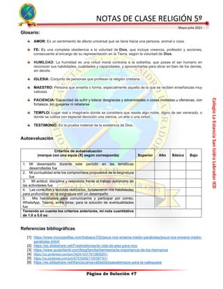 Colegio
La
Estancia
San
Isidro
Labrador
IED
NOTAS DE CLASE RELIGIÓN 5º
Mayo-julio 2021
Página de Solución #7
Glosario:
AMOR: Es un sentimiento de afecto universal que se tiene hacia una persona, animal o cosa.
FE: Es una completa obediencia a la voluntad de Dios, que incluye creencia, profesión y acciones,
consecuente al encargo de su representación en la Tierra, según la voluntad de Dios.
HUMILDAD: La humildad es una virtud moral contraria a la soberbia, que posee el ser humano en
reconocer sus habilidades, cualidades y capacidades, y aprovecharlas para obrar en bien de los demás,
sin decirlo
IGLESIA: Conjunto de personas que profesan la religión cristiana.
MAESTRO: Persona que enseña o forma, especialmente aquella de la que se reciben enseñanzas muy
valiosas.
PACIENCIA: Capacidad de sufrir y tolerar desgracias y adversidades o cosas molestas u ofensivas, con
fortaleza, sin quejarse ni rebelarse
TEMPLO: Lugar real o imaginario donde se considera que reside algo noble, digno de ser venerado, o
donde se cultiva con especial devoción una ciencia, un arte o una virtud
TESTIMONIO: Es la prueba material de la existencia de Dios.
Autoevaluación
Referencias bibliográficas
[1] https://www.monografias.com/trabajos102/jesus-nos-ensena-medio-parabolas/jesus-nos-ensena-medio-
parabolas.shtml
[2] https://es.slideshare.net/Freekidstories/la-vida-de-jess-para-nios
[3] https://www.guiainfantil.com/blog/familia/hermanos/la-importancia-de-los-hermanos
[4] https://co.pinterest.com/pin/342414377913809291/
[5] https://co.pinterest.com/pin/575334921140397161/
[6] https://es.slideshare.net/franciscanosvalladolid/pasatiempos-para-la-catequesis
Criterios de autoevaluación
(marque con una equis (X) según corresponda) Superior Alto Básico Bajo
1. Mi desempeño durante este periodo en las temáticas
desarrolladas fue
2. Mi puntualidad ante los compromisos propuestos de la asignatura
fue
3. Mi actitud, disciplina y respuesta frente al trabajo autónomo de
las actividades fue
4. Las consultas y lecturas realizadas, fortalecieron mis habilidades
para profundizar en la asignatura con un desempeño
5. Mis habilidades para comunicarme y participar por correo,
WhatsApp, Teams, entre otras; para la solución de eventualidades
fue
Teniendo en cuenta los criterios anteriores, mi nota cuantitativa
de 1.0 a 5.0 es:
 
