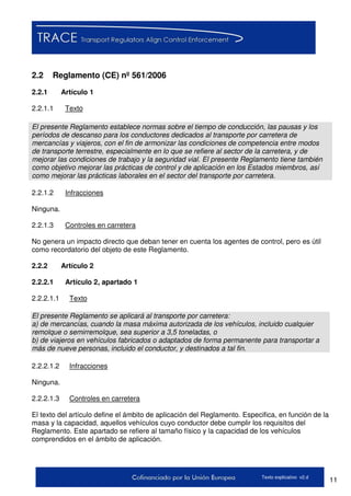 11Texto explicativo v2.d
2.2 Reglamento (CE) nº 561/2006
2.2.1 Artículo 1
2.2.1.1 Texto
El presente Reglamento establece normas sobre el tiempo de conducción, las pausas y los
períodos de descanso para los conductores dedicados al transporte por carretera de
mercancías y viajeros, con el fin de armonizar las condiciones de competencia entre modos
de transporte terrestre, especialmente en lo que se refiere al sector de la carretera, y de
mejorar las condiciones de trabajo y la seguridad vial. El presente Reglamento tiene también
como objetivo mejorar las prácticas de control y de aplicación en los Estados miembros, así
como mejorar las prácticas laborales en el sector del transporte por carretera.
2.2.1.2 Infracciones
Ninguna.
2.2.1.3 Controles en carretera
No genera un impacto directo que deban tener en cuenta los agentes de control, pero es útil
como recordatorio del objeto de este Reglamento.
2.2.2 Artículo 2
2.2.2.1 Artículo 2, apartado 1
2.2.2.1.1 Texto
El presente Reglamento se aplicará al transporte por carretera:
a) de mercancías, cuando la masa máxima autorizada de los vehículos, incluido cualquier
remolque o semirremolque, sea superior a 3,5 toneladas, o
b) de viajeros en vehículos fabricados o adaptados de forma permanente para transportar a
más de nueve personas, incluido el conductor, y destinados a tal fin.
2.2.2.1.2 Infracciones
Ninguna.
2.2.2.1.3 Controles en carretera
El texto del artículo define el ámbito de aplicación del Reglamento. Especifica, en función de la
masa y la capacidad, aquellos vehículos cuyo conductor debe cumplir los requisitos del
Reglamento. Este apartado se refiere al tamaño físico y la capacidad de los vehículos
comprendidos en el ámbito de aplicación.
 