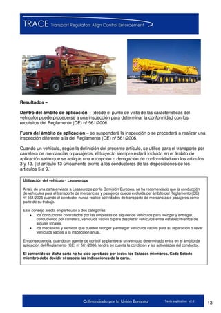 13Texto explicativo v2.d
Resultados –
Dentro del ámbito de aplicación – (desde el punto de vista de las características del
vehículo) puede procederse a una inspección para determinar la conformidad con los
requisitos del Reglamento (CE) nº 561/2006.
Fuera del ámbito de aplicación – se suspenderá la inspección o se procederá a realizar una
inspección diferente a la del Reglamento (CE) nº 561/2006.
Cuando un vehículo, según la definición del presente artículo, se utilice para el transporte por
carretera de mercancías o pasajeros, el trayecto siempre estará incluido en el ámbito de
aplicación salvo que se aplique una excepción o derogación de conformidad con los artículos
3 y 13. (El artículo 13 únicamente exime a los conductores de las disposiciones de los
artículos 5 a 9.)
Utilización del vehículo - Leaseurope
A raíz de una carta enviada a Leaseurope por la Comisión Europea, se ha recomendado que la conducción
de vehículos para el transporte de mercancías y pasajeros quede excluida del ámbito del Reglamento (CE)
nº 561/2006 cuando el conductor nunca realice actividades de transporte de mercancías o pasajeros como
parte de su trabajo.
Este consejo afecta en particular a dos categorías:
 los conductores contratados por las empresas de alquiler de vehículos para recoger y entregar,
conduciendo por carretera, vehículos vacíos o para desplazar vehículos entre establecimientos de
alquiler locales,
 los mecánicos y técnicos que pueden recoger y entregar vehículos vacíos para su reparación o llevar
vehículos vacíos a la inspección anual.
En consecuencia, cuando un agente de control se plantee si un vehículo determinado entra en el ámbito de
aplicación del Reglamento (CE) nº 561/2006, tendrá en cuenta la condición y las actividades del conductor.
El contenido de dicha carta no ha sido aprobado por todos los Estados miembros. Cada Estado
miembro debe decidir si respeta las indicaciones de la carta.
 
