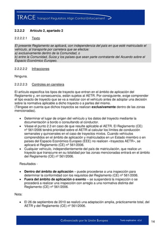 14Texto explicativo v2.d
2.2.2.2 Artículo 2, apartado 2
2.2.2.2.1 Texto
El presente Reglamento se aplicará, con independencia del país en que esté matriculado el
vehículo, al transporte por carretera que se efectúe:
a) exclusivamente dentro de la Comunidad, o
b) entre la Comunidad, Suiza y los países que sean parte contratante del Acuerdo sobre el
Espacio Económico Europeo.
2.2.2.2.2 Infracciones
Ninguna.
2.2.2.2.3 Controles en carretera
El artículo especifica los tipos de trayecto que entran en el ámbito de aplicación del
Reglamento y, en consecuencia, están sujetos al AETR. Por consiguiente, exige comprender
el tipo exacto de trayecto que se va a realizar con el vehículo antes de adoptar una decisión
sobre la normativa aplicable a dicho trayecto o a partes del mismo.
(Téngase en cuenta que dichos trayectos se realizan exclusivamente dentro de las zonas
mencionadas).
 Determinar el lugar de origen del vehículo y los datos del trayecto mediante la
documentación a bordo o consultando al conductor.
 Véase el punto 2.3 en caso de que resulte aplicable el AETR. El Reglamento (CE)
nº 561/2006 tendrá prioridad sobre el AETR al calcular los límites de conducción
semanales y quincenales en el caso de trayectos mixtos. Cuando vehículos
comprendidos en el ámbito de aplicación y matriculados en un Estado miembro o en
países del Espacio Económico Europeo (EEE) no realicen «trayectos AETR», se
aplicará el Reglamento (CE) nº 561/2006.
 Cualquier vehículo, independientemente del país de matriculación, que realice un
trayecto que transcurre en su totalidad por las zonas mencionadas entrará en el ámbito
del Reglamento (CE) nº 561/2006.
Resultados -
 Dentro del ámbito de aplicación – puede procederse a una inspección para
determinar la conformidad con los requisitos del Reglamento (CE) nº 561/2006.
 Fuera del ámbito de aplicación o exento – se suspenderá la inspección o se
procederá a realizar una inspección con arreglo a una normativa distinta del
Reglamento (CE) nº 561/2006.
Nota:
 El 26 de septiembre de 2010 se realizó una adaptación amplia, prácticamente total, del
AETR y del Reglamento (CE) nº 561/2006.
 
