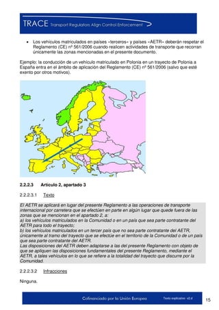 15Texto explicativo v2.d
 Los vehículos matriculados en países «terceros» y países «AETR» deberán respetar el
Reglamento (CE) nº 561/2006 cuando realicen actividades de transporte que recorran
únicamente las zonas mencionadas en el presente documento.
Ejemplo: la conducción de un vehículo matriculado en Polonia en un trayecto de Polonia a
España entra en el ámbito de aplicación del Reglamento (CE) nº 561/2006 (salvo que esté
exento por otros motivos).
2.2.2.3 Artículo 2, apartado 3
2.2.2.3.1 Texto
El AETR se aplicará en lugar del presente Reglamento a las operaciones de transporte
internacional por carretera que se efectúen en parte en algún lugar que quede fuera de las
zonas que se mencionan en el apartado 2, a:
a) los vehículos matriculados en la Comunidad o en un país que sea parte contratante del
AETR para todo el trayecto;
b) los vehículos matriculados en un tercer país que no sea parte contratante del AETR,
únicamente al tramo del trayecto que se efectúe en el territorio de la Comunidad o de un país
que sea parte contratante del AETR.
Las disposiciones del AETR deben adaptarse a las del presente Reglamento con objeto de
que se apliquen las disposiciones fundamentales del presente Reglamento, mediante el
AETR, a tales vehículos en lo que se refiere a la totalidad del trayecto que discurre por la
Comunidad.
2.2.2.3.2 Infracciones
Ninguna.
 